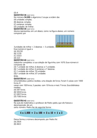 (D) 4 
QUESTÃO 38 (SAEP 2012) 
No número 34.289 o algarismo 2 ocupa a ordem das 
(A) unidades simples. 
(B) dezenas simples. 
(C) centenas simples. 
(D) unidades de milhar. 
QUESTÃO 39 (SAEP 2012) 
Jéssica representou em um ábaco, como na figura abaixo, um número 
composto por 
3unidades de milhar + 2 dezenas + 3 unidades. 
Esse número é igual a 
(A) 30.230 
(B) 3.230 
(C) 3.023 
(D) 323 
QUESTÃO 40 (SAEP 2013) 
Joãozinho completou a sua coleção de figurinha, com 1670. Esse número é 
composto de 
(A) 1 unidade de milhar, 6 dezenas e 7 unidades 
(B) 1 unidade de milhar, 6 centenas e 7 dezenas 
(C) 1 unidade de milhar, 70 unidades 
(D) 1 unidade de milhar, 67 unidades 
D16- 
QUESTÃO 41 (SAEP 2012) 
Uma biblioteca pública recebeu uma doação de livros. Foram 5 caixas com 1000 
livros, 8 
caixas com 100 livros, 5 pacotes com 10 livros e mais 7 livros. Essa biblioteca 
recebeu 
(A) 587 livros. 
(B) 5850 livros. 
(C) 5857 livros. 
(D) 7585 livros 
QUESTÃO 42 (SAEP 2012) 
Na aula de matemática o professor de Pedro pediu que ele fizesse a 
decomposição de um 
certo número. Pedro fez da seguinte forma: 
Dessa forma, o número decomposto por Pedro foi 
(A) 2834 
(B) 4823 
 