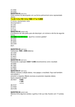 (C) 4382 
(D) 4302 
QUESTÃO 43 (SAEP 2012) 
Certo número foi decomposto em sua forma polinominal como representado 
abaixo: 
1 x 6 + 2 x 10 + 4 x 100 + 7 x 1.000 
O número representado nesta 
decomposição é 
(A) 1247 
(B) 6247 
(C) 6111 
(D) 7426 
QUESTÃO 44 (SARESP 2009) 
A professora de João pediu para ele decompor um número e ele fez da seguinte 
forma: 
4 x 1000 + 3 x 10 + 5 x 1 . Qual foi o número pedido? 
(A) 4351 
(B) 4305 
(C) 4035 
(D) 5304 
D17- 
QUESTÃO 45 (SAEP 2012) 
Subtraindo: 7000 – 2369 obtemos 
(A) 5369 
(B) 4742 
(C) 4631 
(D) 4531 
QUESTÃO 46 (SAEP 2012) 
Resolvendo a operação 4.623 + 2.462 encontraremos como resultado 
(A) 6085 
(B) 7085 
(C) 6805 
(D) 7805 
QUESTÃO 47 (SAEP 2012) 
Alberto resolveu a adição abaixo, mas apagou o resultado. Faça você também 
essa adição e 
encontre a resposta. Alberto escreveu as possíveis respostas abaixo. 
Qual a resposta correta? 
(A) 9.857 9.462 
+ 395 
--------- 
(B) 9.557 
(C) 9.462 
(D) 9.395 
QUESTÃO 48 (SARESP 2009) 
Mariana tinha algumas canetas e ganhou 4 de sua mãe, ficando com 17 canetas. 
A 
 