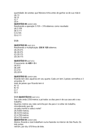 quantidade de canetas que Mariana tinha antes de ganhar as de sua mãe é: 
(A) 13 
(B) 10 
(C) 7 
(D) 4 
QUESTÃO 49 (SARESP 2009) 
Resolvendo a operação 5.729 + 376 obtemos como resultado: 
(A) 5.109 
(B) 5.111 
C) 6.105 
D) 6.111 
D18- 
QUESTÃO 50 (SAEP 2012) 
Resolvendo a multiplicação: 235 X 125 obtemos 
(A) 29.375 
(B) 28.375 
(C) 29.175 
(D) 28.175 
QUESTÃO 51(SAEP 2012) 
O quociente de 428 ÷ 2 é 
(A) 412 
(B) 204 
(C) 214 
(D) 2014 
QUESTÃO 52 (SARESP 2009) 
Ricardo tem dois aquários em seu quarto. Cada um tem 2 peixes vermelhos e 3 
amarelos. O 
total de peixes que Ricardo tem é: 
A) 12 
B) 10 
C) 7 
D) 5 
D19-QUESTÃO 53 (SAEP 2012) 
Seu João anda 2350 metros a pé todos os dias para ir de sua casa até o seu 
trabalho. 
Quantos metros seu João caminha por dia para ir e voltar do trabalho, 
considerando que ele 
vai pela manhã e volta à noite? 
(A) 4.600 metros; 
(B) 4.610 metros; 
(C) 4.700 metros; 
(D) 4.710 metros 
QUESTÃO 54 (SARESP 2009) 
Aloísio, Ricardo e José trabalham numa fazenda no interior de São Paulo. Os 
três juntos 
retiram, por dia, 670 litros de leite. 
 
