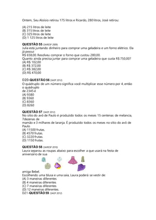Ontem, Seu Aloísio retirou 175 litros e Ricardo, 280 litros, José retirou: 
(A) 215 litros de leite 
(B) 315 litros de leite 
(C) 325 litros de leite 
(D) 1 125 litros de leite 
QUESTÃO 55 (SARESP 2009) 
Julia está juntando dinheiro para comprar uma geladeira e um forno elétrico. Ela 
já possui 
R$ 658,00. Resolveu comprar o forno que custou 280,00. 
Quanto ainda precisa juntar para comprar uma geladeira que custa R$ 750,00? 
(A) R$ 102,00 
(B) R$ 372,00 
(C) R$ 382,00 
(D) R$ 470,00 
D20-QUESTÃO 56 (SAEP 2012) 
O quádruplo de um número significa você multiplicar esse número por 4, então 
o quádruplo 
de 2345 é 
(A) 9380 
(B) 9360 
(C) 8360 
(D) 8260 
QUESTÃO 57 (SAEP 2012) 
No sitio do avô de Paulo é produzido todos os meses 15 centenas de melancia, 
7dezenas de 
mamão e 3 milhares de laranja. É produzido todos os meses no sítio do avô de 
Paulo 
(A) 11500 frutas. 
(B) 4570 frutas. 
(C) 3220 frutas. 
(D) 1150 frutas. 
QUESTÃO 58 (SARESP 2010) 
Laura separou as roupas abaixo para escolher a que usará na festa de 
aniversário de sua 
amiga Bebel. 
Escolhendo uma blusa e uma saia, Laura poderá se vestir de: 
(A) 3 maneiras diferentes 
(B) 4 maneiras diferentes 
(C) 7 maneiras diferentes 
(D) 12 maneiras diferentes. 
D21-QUESTÃO 59 (SAEP 2012) 
 