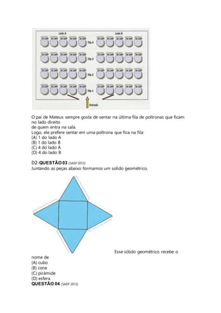 O pai de Mateus sempre gosta de sentar na última fila de poltronas que ficam 
no lado direito 
de quem entra na sala. 
Logo, ele prefere sentar em uma poltrona que fica na fila: 
(A) 1 do lado A 
(B) 1 do lado B 
(C) 4 do lado A 
(D) 4 do lado B 
D2-QUESTÃO 03 (SAEP 2012) 
Juntando as peças abaixo formamos um solido geométrico. 
Esse sólido geométrico recebe o 
nome de 
(A) cubo 
(B) cone 
(C) pirâmide 
(D) esfera 
QUESTÃO 04 (SAEP 2012) 
 