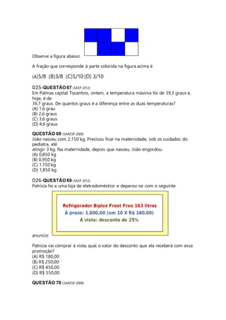 Observe a figura abaixo: 
A fração que corresponde à parte colorida na figura acima é 
(A)5/8 (B)3/8 (C)5/10 (D) 3/10 
D25-QUESTÃO 67 (SAEP 2012) 
Em Palmas capital Tocantins, ontem, a temperatura máxima foi de 39,3 graus e, 
hoje, é de 
36,7 graus. De quantos graus é a diferença entre as duas temperaturas? 
(A) 1,6 grau 
(B) 2,6 graus 
(C) 3,6 graus 
(D) 4,6 graus 
QUESTÃO 68 (SARESP 2009) 
João nasceu com 2,150 kg. Precisou ficar na maternidade, sob os cuidados do 
pediatra, até 
atingir 3 kg. Na maternidade, depois que nasceu, João engordou: 
(A) 0,850 kg 
(B) 0,950 kg 
(C) 1,150 kg 
(D) 1,850 kg 
D26-QUESTÃO 69 (SAEP 2012) 
Patrícia foi a uma loja de eletrodoméstico e deparou-se com o seguinte 
anuncio: 
Patrícia vai comprar á vista, qual o valor do desconto que ela receberá com essa 
promoção? 
(A) R$ 180,00 
(B) R$ 250,00 
(C) R$ 450,00 
(D) R$ 550,00 
QUESTÃO 70 (SARESP 2009). 
 