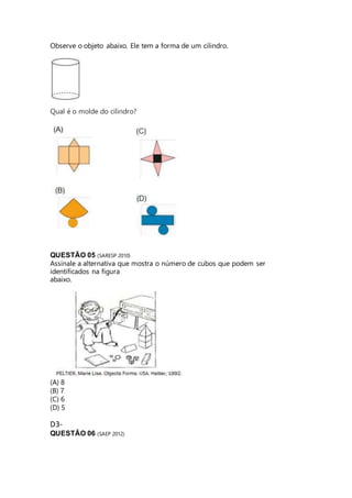 Observe o objeto abaixo. Ele tem a forma de um cilindro. 
Qual é o molde do cilindro? 
QUESTÃO 05 (SARESP 2010) 
Assinale a alternativa que mostra o número de cubos que podem ser 
identificados na figura 
abaixo. 
(A) 8 
(B) 7 
(C) 6 
(D) 5 
D3- 
QUESTÃO 06 (SAEP 2012) 
 