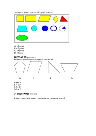 Das figuras abaixo quantas são quadriláteros? 
(A) 5 figuras 
(B) 4 figuras 
(C) 2 figuras 
(D) 1 figura 
QUESTÃO 07 (SARESP 2011) 
As figuras que têm quatro ângulos internos são: 
M N P Q 
A) M e N 
B) N e P 
C) P e Q 
D) N e Q 
D4-QUESTÃO 08 (SAEP 2012) 
A figura desenhada abaixo representa um campo de futebol. 
 
