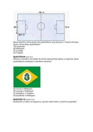 Nesse desenho acima existe três quadriláteros que possuem o mesmo formato. 
Qual o nome desse quadrilátero? 
(A) Quadrado 
(B) Retângulo 
(C) Losango 
(D) Trapézio 
QUESTÃO 09 (SAEP 2012) 
Observe a bandeira do estado do Ceará representada abaixo e responda. Quais 
quadriláteros constituem a bandeira cearense? 
(A) Círculo e Retângulo 
(B) Losango e Retângulo 
(C) Hexágono e Trapézio 
(D) Quadrado e Retângulo 
QUESTÃO 10 (SARESP 2010) 
Analisando a malha, na sequencia, quantos lados terão o próximo quadrado? 
 