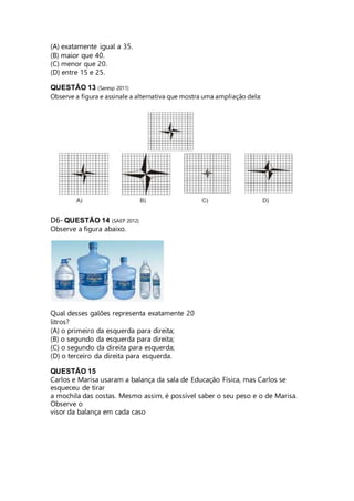 (A) exatamente igual a 35. 
(B) maior que 40. 
(C) menor que 20. 
(D) entre 15 e 25. 
QUESTÃO 13 (Saresp 2011) 
Observe a figura e assinale a alternativa que mostra uma ampliação dela: 
D6- QUESTÃO 14 (SAEP 2012) 
Observe a figura abaixo. 
Qual desses galões representa exatamente 20 
litros? 
(A) o primeiro da esquerda para direita; 
(B) o segundo da esquerda para direita; 
(C) o segundo da direita para esquerda; 
(D) o terceiro da direita para esquerda. 
QUESTÃO 15 
Carlos e Marisa usaram a balança da sala de Educação Física, mas Carlos se 
esqueceu de tirar 
a mochila das costas. Mesmo assim, é possível saber o seu peso e o de Marisa. 
Observe o 
visor da balança em cada caso 
 