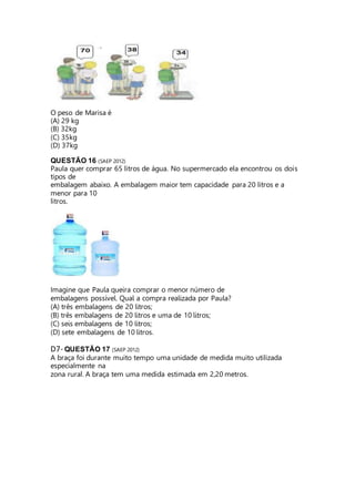 O peso de Marisa é 
(A) 29 kg 
(B) 32kg 
(C) 35kg 
(D) 37kg 
QUESTÃO 16 (SAEP 2012) 
Paula quer comprar 65 litros de água. No supermercado ela encontrou os dois 
tipos de 
embalagem abaixo. A embalagem maior tem capacidade para 20 litros e a 
menor para 10 
litros. 
Imagine que Paula queira comprar o menor número de 
embalagens possível. Qual a compra realizada por Paula? 
(A) três embalagens de 20 litros; 
(B) três embalagens de 20 litros e uma de 10 litros; 
(C) seis embalagens de 10 litros; 
(D) sete embalagens de 10 litros. 
D7- QUESTÃO 17 (SAEP 2012) 
A braça foi durante muito tempo uma unidade de medida muito utilizada 
especialmente na 
zona rural. A braça tem uma medida estimada em 2,20 metros. 
 