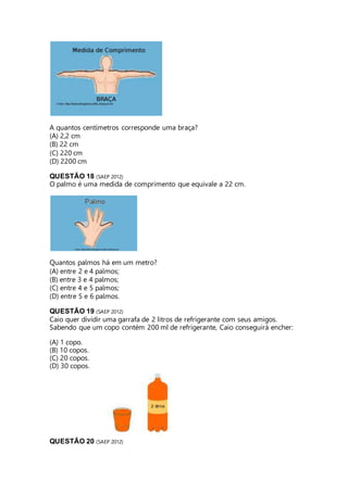 A quantos centímetros corresponde uma braça? 
(A) 2,2 cm 
(B) 22 cm 
(C) 220 cm 
(D) 2200 cm 
QUESTÃO 18 (SAEP 2012) 
O palmo é uma medida de comprimento que equivale a 22 cm. 
Quantos palmos há em um metro? 
(A) entre 2 e 4 palmos; 
(B) entre 3 e 4 palmos; 
(C) entre 4 e 5 palmos; 
(D) entre 5 e 6 palmos. 
QUESTÃO 19 (SAEP 2012) 
Caio quer dividir uma garrafa de 2 litros de refrigerante com seus amigos. 
Sabendo que um copo contém 200 ml de refrigerante, Caio conseguirá encher: 
(A) 1 copo. 
(B) 10 copos. 
(C) 20 copos. 
(D) 30 copos. 
QUESTÃO 20 (SAEP 2012) 
 