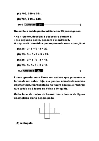 (C) 703, 719 e 741.
(D) 703, 719 e 743.
D19 Questão 21 –––––––––––––––––––––––––––––|
Um ônibus sai do ponto inicial com 25 passageiros.
 No 1º ponto, descem 3 pessoas e entram 5.
 No segundo ponto, descem 9 e entram 3.
A expressão numérica que representa essa situação é
(A) 25 - 3 - 5 + 9 - 3 = 23.
(B) 25 - 3 + 5 - 9 + 3 = 21.
(C) 25 - 3 + 5 - 9 - 3 = 15.
(D) 25 - 3 - 5 - 9 + 3 = 11.
D2 Questão 22 ––––––––––––––––––––––––––––––|
Luana guarda seus livros em caixas que possuem a
forma de um cubo. Hoje, ela ganhou uma destas caixas
desmontada, representada na figura abaixo, e reparou
que todas as 6 faces da caixa são iguais.
Cada face da caixa de Luana tem a forma da figura
geométrica plana denominada
(A) retângulo.
 