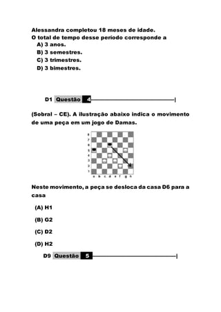 Alessandra completou 18 meses de idade.
O total de tempo desse período corresponde a
A) 3 anos.
B) 3 semestres.
C) 3 trimestres.
D) 3 bimestres.
D1 Questão 4––––––––––––––––––––––––––––––|
(Sobral – CE). A ilustração abaixo indica o movimento
de uma peça em um jogo de Damas.
Neste movimento, a peça se desloca da casa D6 para a
casa
(A) H1
(B) G2
(C) D2
(D) H2
D9 Questão 5 ––––––––––––––––––––––––––––––|
 