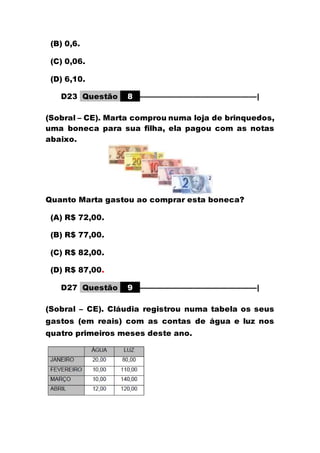 (B) 0,6.
(C) 0,06.
(D) 6,10.
D23 Questão 8 –––––––––––––––––––––––––––––|
(Sobral – CE). Marta comprou numa loja de brinquedos,
uma boneca para sua filha, ela pagou com as notas
abaixo.
Quanto Marta gastou ao comprar esta boneca?
(A) R$ 72,00.
(B) R$ 77,00.
(C) R$ 82,00.
(D) R$ 87,00.
D27 Questão 9 –––––––––––––––––––––––––––––|
(Sobral – CE). Cláudia registrou numa tabela os seus
gastos (em reais) com as contas de água e luz nos
quatro primeiros meses deste ano.
 