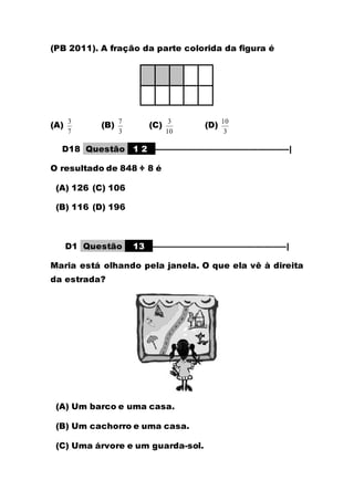 (PB 2011). A fração da parte colorida da figura é
(A)
7
3
(B)
3
7
(C)
10
3
(D)
3
10
D18 Questão 1 2 ––––––––––––––––––––––––––––––|
O resultado de 848 ÷ 8 é
(A) 126 (C) 106
(B) 116 (D) 196
D1 Questão 13 ––––––––––––––––––––––––––––––|
Maria está olhando pela janela. O que ela vê à direita
da estrada?
(A) Um barco e uma casa.
(B) Um cachorro e uma casa.
(C) Uma árvore e um guarda-sol.
 