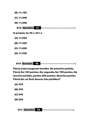 (B) 11.152
(C) 11.948
(D) 11.958
D18 Questão 17 –––––––––––––––––––––––––––––|
O produto de 50 x 231 é
(A) 11.050
(B) 11.550
(C) 11.600
(D) 11.650
D19 Questão 18 ––––––––––––––––––––––––––––––|
Flávia estava jogando baralho. Na primeira partida,
Flávia fez 325 pontos. Na segunda, fez 785 pontos. Na
terceira partida, perdeu 465 pontos. Quantos pontos
Flávia fez ao final dessas três partidas?
(A) 535
(B) 545
(C) 645
(D) 655
D13 Questão 19 –––––––––––––––––––––––––––|
 