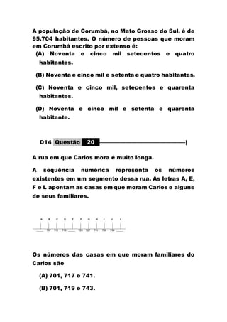 A população de Corumbá, no Mato Grosso do Sul, é de
95.704 habitantes. O número de pessoas que moram
em Corumbá escrito por extenso é:
(A) Noventa e cinco mil setecentos e quatro
habitantes.
(B) Noventa e cinco mil e setenta e quatro habitantes.
(C) Noventa e cinco mil, setecentos e quarenta
habitantes.
(D) Noventa e cinco mil e setenta e quarenta
habitante.
D14 Questão 20 ––––––––––––––––––––––––––––––|
A rua em que Carlos mora é muito longa.
A sequência numérica representa os números
existentes em um segmento dessa rua. As letras A, E,
F e L apontam as casas em que moram Carlos e alguns
de seus familiares.
Os números das casas em que moram familiares do
Carlos são
(A) 701, 717 e 741.
(B) 701, 719 e 743.
 