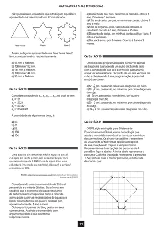 MATEMáTICAE SUAS TECNOLOGIAS
Na figura abaixo, considere que o triângulo equilátero
apresentado na fase inicial tem 27mm de lado.
Fase inicial Fase 1 Fase 2
Assim, as figuras apresentadas na fase 1e na fase 2
têm, como perímetro, respectivamente:
a) 96mm e 108mm.
b) 108mm e 192mm.
c) 144mm e 192mm.
d) 108mm e 144mm.
e) 96mm e 144mm.
Qu Es tÃO 28
Considere a sequência a1
, a2
, a3
, ...,a30
, na qual se tem:
a1
=121
a2
=12321
a3
=1234321
a4
=123454321
...
Aquantidade de algarismos de a30 é:
a) 60.
b) 61.
c) 52.
d) 100.
e) 104.
Qu Es tÃO 29
Uma piscina de tamanho médio exposta ao sol
e à ação do vento perde por evaporação por mês
aproximadamente 3.800 litros de água. Com uma
cobertura (encerado ou material plástico), a perda é
reduzida em 90%.
Fonte: http://www.uniagua.org.br/ (Adaptado de dicas úteis).
Acesso em 6/2/2012.
Considerando um consumo médio de 2litros/
pessoa/dia e o mês de 30dias, Bia afirmou em
seu blog que a economia de água resultante
da cobertura em uma piscina como a referida
acima pode suprir as necessidades de água para
beber de uma família de quatro pessoas por,
aproximadamente, 1ano e meio.
Outros participantes do blog postaram seus
comentários. Assinale o comentário com
argumento válido e que contém a
resposta correta.
a)Discordo de Bia,pois, fazendo os cálculos, obtive 1
ano, 2mesese 1semana.
b)ABia está certa,porque, em minhas contas, obtive 1
ano e meio.
c)ABia seenganou, pois, fazendo os cálculos, o
resultado correto é 1ano, 2mesese 25dias.
d)Discordo de todos, em minhas contas obtive 1ano, 1
mês e 2semanas.
e)Bia,você errou por 3meses.Ocerto é 1ano e 3
meses.
Qu Es tÃO 30
Um robô está programado para percorrer apenas
as diagonais das faces de um cubo de 2cm de lado
com a condição de que só é permitido passar uma
única vez em cada face. Partindo de um dos vértices do
cubo e obedecendo à sua programação,é possível
o robô percorrer:
a)12 2 cm,passando pelas seis diagonais do cubo.
b)10 2 cm,passando,no máximo, por cinco diagonais
do cubo.
c)8 2 cm,passando,no máximo, por quatro
diagonais do cubo.
d)20 2 cm,passando,no máximo, por cinco diagonais
do cubo.
e) 24 2 cm,passando pelas seis diagonais do cubo.
Qu Es tÃO 31
OGPS,sigla em inglês para Sistema de
Posicionamento Global, é uma tecnologia que
ajuda o motorista a conduzir o carro por caminhos
desconhecidos. Ossinais via satélite transmitem
ao usuário do GPSdiversas opções a respeito
de sua posição e do trajeto a ser percorrido.
Representamos duas opções de percurso de A
para Bna figura abaixo. Alinha cheia representa o
percurso C,a linha tracejada representa o percurso
T. Ao verificar qual o menor percurso, o motorista
descobriu que:
A
B
19
 