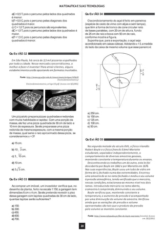 MATEMáTICAE SUAS TECNOLOGIAS
a)C=0,5 T,pois o percurso pelos lados dos quadrados
é menor.
b)T=0,5 C,pois o percurso pelas diagonais dos
quadrados é maior.
c) C=1,0 T,pois os percursos são equivalentes.
d)C=1,5 T,pois o percurso pelos lados dos quadrados é
maior.
e)T=1,5 C,pois o percurso pelas diagonais dos
quadrados é menor.
Qu Es tÃO 32
Em São Paulo, há cerca de 3,5 mil pizzarias espalhadas
por toda a cidade. Nesse mercado concorridíssimo, o
melhor a fazer é inventar! Para atrair clientes, alguns
estabelecimentos estão apostando em formatos inusitados.
Fonte: http://www.pg.utfpr.edu.br/sinect/anais/artigos/10%20
Ensinodematematica/
Ensinodematematica_artigo18.pdf. Acesso em 8/2/2012.
Um pizzaiolo preparapizzas quadradas e redondas
com muita habilidade e rapidez. Com uma porção da
massa,ele fez uma pizza quadrada de 30cm de lado e
10mm de espessura. Seele preparasseuma pizza
redonda de mesmaespessura, com a mesmaporção
de massa,qual seria o raio aproximado dessa pizza, se
considerarmos π =3?
b) 10 3 cm.
c) 3 10 cm.
d) 10cm.
e) 3 3 cm.
Qu Es tÃO 33
Ao comprar um imóvel, um investidor verifica que, no
desenho da planta, feito na escala 1:150,a garagem tem
dimensões 6cm x 4cm. Seele pretende revestir o piso
dessa garagem com lajotas quadradas de 30cm de lado,
quantas lajotas serão suficientes?
a) 150.
b) 300.
c)450.
d) 600.
e) 700.
Qu Es tÃO 34
Oacondicionamento do açaí é feito em paneiros
(espécie de cesto de vime com alças e sem tampa),
que têm a forma de tronco de cone circular reto
de bases paralelas, com 20cm de altura, fundo
de 25cm de raio e boca com 50cm de raio,
conforme mostra a figura.
Suponha que, para a exportação, o açaí seja
acondicionado emcaixascúbicas.Adotandoπ =3,amedida
do lado da caixa de mesmo volume que esse paneiro é:
HC
=60
cm
20
Hp
=20
cm
a) 250cm.
b) 150cm.
c) 125cm.
d) 100cm.
e) 50cm.
Qu Est ÃO 35
a) 15cm.
Na segunda metade do século XVII, o físico irlandês
Robert Boyle e o físico francês Edmé Mariotte
estudaram, separada e independentemente, o
comportamento de diversas amostras gasosas,
mantendo constante a temperatura durante os ensaios.
Desconhecendo os trabalhos um do outro, esta lei foi
descoberta por Boyle em 1662 e por Mariotte em 1676.
Nas suas experiências,Boyle usou um tubo de vidro em
forma de U,fechado numa das extremidades.Encerrou
uma amostra de ar no ramo fechado e mediu o seu volume
à pressão atmosférica, tendo verificado que o mercúrio,
nessas condições,estacionava ao mesmo nível nos dois
ramos. Introduzindo mercúrio no ramo aberto,
a amostra é comprimida,diminuindo o seu volume.
Boyle verificou que, mantendo constante a
temperatura,o aumento de pressão é acompanhado
por uma diminuição do volume da amostra.Verificou
ainda que as variações de pressão e volume
apresentadas são tais que o produto da pressão
pelo volume se mantém constante.
Fonte: http://www.infopedia.pt/$lei-de-boyle-mariotte (recorte). Acesso
em 24/2/2012.
 