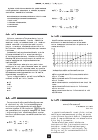 MATEMáTICAE SUAS TECNOLOGIAS
De grande importância no estudo dos gases,essa lei é
válida apenas para gases ideais, e, sobre ela, é possível
afirmar que a pressãoe o volume são:
a)variáveis dependentes e diretamente proporcionais.
b)variáveis dependentes e inversamente
proporcionais.
c)variáveis independentes.
d) não variáveis.
e) constantes.
Afórmula para medir o Índice de Massa Corporal
(IMC) foi criada por Lambert Quetelet (1796-1874) e
serve para avaliações de saúde desde 1817. Desseano
para cá, passou-se a exigir padrões estéticos mais
magros, o que requer uma reavaliação do cálculo do
IMC, incluindo especificações diferentes para homens
e mulheres.
Emborao IMC seja amplamente utilizado, há ainda
inúmeras restrições teóricas ao seu uso e às faixas
de normalidade preconizadas. ORecíproco do Índice
Ponderal (RIP) é um novo instrumento de medição do
nível de obesidade que surge paralelamente ao
tradicional IMC.
Ovalor RIPé obtido pela razão entre a altura (em
centímetros) e a raiz cúbica da massa(“peso”, em quilos)
e o IMC, pela razão entre a massa(“peso”, em quilos) e
o quadrado da medida da altura (em metros). Osíndices
RIPdesejáveis para homens variam entre 41e 43,5e,
para mulheres, entre 41,5e 44.
Seuma mulher tem 64kg e seu IMC é igual a 25kg/m2
,1
então ela tem RIP(em cm/kg3 ) igual a:
a) 1,6.
b) 40.
c) 41,5.
d) 44.
e) 10.
Asoperadorasde telefone móvel vendem pacotes
de minutos por um valor fixo com possibilidade de
ter minutos excedentes calculados à parte. Paulo
comprou um plano de 100minutos por R$80,00,sendo
que para cada minuto excedente pagará R$1,00. Sendo
x o número de minutos utilizados por Paulo em suas
ligações, o cálculo do custo mensal C(x) poderá ser feito
por meio de:
a) C(x) = *80, se x # 1004
80 + x,se x 2 100
100, se x # 80b) C(x) = *100 +^x - 100h,se x 2 804
c) C(x) = *80, se x # 1004
80 +^x - 100h, se x 2 100
100, se x # 100d) C(x) = *100 + x, sex 2 1004
e) C(x) = *80, se x # 1004100 +^x - 80h, sex 2 100
Qu Es tÃO 36
Qu Es tÃO 38
Ográfico abaixo representa a elevação de
temperatura da água em função do tempo ao se
colocar uma panela com uma barra de gelo sobre a
chama de um fogão.
100
80
60
40
20
T(ºC)
2 4 6 8 10 12 14 16 18 20 t (min)0
-20
-40
Analisando o gráfico, podemos afirmar que:
21
a)Obloco de gelo levou 12minutos para derreter e
atingir 100graus.
b)Obloco de gelo levou 10minutos para derreter e
atingir 10graus.
c)Atemperaturasubiu constantemente até atingir 100
graus.
d)Atemperaturaficou constante por 6minutos ao
atingir zero grau.
e)Atemperaturaoscilou por 8minutos antes de subir
até 100graus.
Qu Es tÃO 37
Qu Es tÃO 39
energia Cara demaiS
27 de janeiro de 2012 | 19h55
Celso Ming
A maioria dos países produz energia elétrica a partir de
matéria-prima cada vez mais cara: petróleo, gás, urânio
enriquecido ou carvão mineral. No Brasil, 75% da geração
provém de recursos obtidos a custo operacional próximo
de zero: água de rios ou vento.
Seria o suficiente para garantir a tarifa mais
barata do mundo. Mas, desgraçadamente, acontece
o contrário: a energia elétrica tupiniquim para a
indústria já é a quarta mais cara (veja tabela). É um
dos itens que mais derrubam a competitividade da
produção nacional.
 