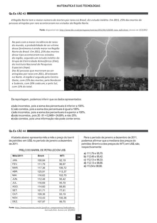 MATEMáTICAE SUAS TECNOLOGIAS
Qu Es tÃO 43
A Região Norte tem o maior número de mortes por raios no Brasil, diz estudo inédito. Em 2011, 25% das mortes de
pessoas atingidas por raio aconteceram nos estados da Região Norte.
Fonte: disponível em: http://www.bbc.co.uk/portuguese/noticias/2012/02/120208_raios_mdb.shtml. Acesso em 23/3/2012
Qu Es tÃO 44
No país com a maior incidência de raios
do mundo, a probabilidade de ser vítima
desse fenômeno é ainda maior na Região
Norte do Brasil. Em 2011, 25% das mortes
desse tipo aconteceram nos estados
da região, segundo um estudo inédito do
Grupo de Eletricidade Atmosférica (Elat),
do Instituto Nacional de Pesquisas
Espaciais (Inpe).
Das 81 pessoas que morreram ao ser
atingidas por raios em 2011, 20 estavam
no Norte. A região é seguida pelo Centro-
Oeste, com 22% das mortes; pelo Nordeste
e Sudeste, com 20% cada um; e pelo Sul,
com 13% do total.
Da reportagem, podemos inferir que os dados apresentados:
a)são incorretos, pois a soma dos percentuais é inferior a 100%.
b) são corretos, pois a soma dos percentuais é igual a 100%.
c)são incorretos, pois a soma dos percentuais é superior a 100%.
d) são incorretos, pois 20:81=0,2469=24,69%,e não 25%.
e) são corretos, pois uma informação não pode conter erros.
Para o período de janeiro a dezembro de 2011,
podemos afirmar que a mediana dos preços do
petróleo Brent e a dos preços do WTI,em US$,são,
respectivamente:
Atabela abaixo apresenta mês a mês o preço do barril
de petróleo em US$,no período de janeiro a dezembro
de 2011.
PREçODOBARRIL DEPETRóLEOEM US$
a) 111,79 e 95,70.
b) 112,48 e 95,42.
c) 112,13 e 96,33.
d) 112,13 e 98,66.
e) 113,54e 98,66.
Fonte: http://www.acionista.com.br/graficos_comparativos/indicadores_
mercado.htm. Acesso em 3/2/2012.
24
Mês/2011 Brent WTI
JAN. 100,84 92,19
FEV. 111,79 96,97
MAR. 117,36 106,72
ABR. 125,91 113,37
MAI. 116,62 102,70
JUN. 112,48 95,42
JUL. 116,69 95,70
AGO. 114,60 88,85
SET. 101,71 77,61
OUT. 109,36 93,19
NOV. 110,43 100,36
DEZ. 107,97 99,75
 