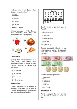 mede um metro e meio. Qual é a altura 
da lousa em centímetros? 
(A) 250 cm 
(B) 200 cm 
(C) 190 cm 
(D) 150 cm 
D6-QUESTÃO 06 
(Projeto conseguir – DC). Observe 
estes alimentos. Qual deles tem 
aproximadamente 1 quilograma? 
D8 QUESTÃO 07 
(Saresp 2007). Por causa da queda de 
uma ponte, uma rodovia ficou 
interditada durante 2 meses. Durante 
quantas semanas a rodovia ficou 
interditada? 
(A) 4 semanas. 
(B) 6 semanas. 
(C) 8 semanas. 
(D) 10 semanas. 
D8 QUESTÃO 08 
(Projeto conseguir – DC). A turma de 
Aline está trabalhando com o projeto do 
Folclore. Veja os dias em destaque em 
que acontecerão as atividades: 
Quanto tempo foi planejado para o 
Projeto? 
(A) uma quinzena 
(B) um mês 
(C) uma semana 
(D) um dia 
D10 QUESTÃO 09 
(Projeto conseguir). Marcelo e seu 
irmão ganharam dinheiro de sua mãe 
para fazer um lanche no cinema. 
Observe: 
Quantos reais eles ganharam? 
(A) R$ 29,00 
(B) R$ 28,00 
(C) R$ 7,00 
(D) R$ 52,00 
D10 QUESTÃO 10 
Projeto conseguir). Observe o dinheiro 
que Ana Rita economizou durante um 
ano. 
 