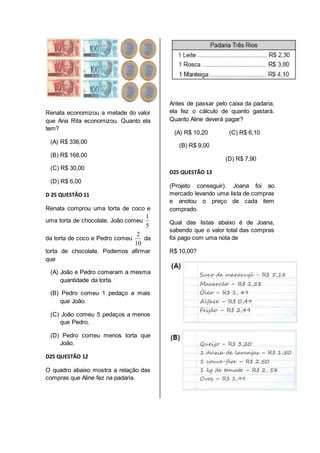 Renata economizou a metade do valor 
que Ana Rita economizou. Quanto ela 
tem? 
(A) R$ 336,00 
(B) R$ 168,00 
(C) R$ 30,00 
(D) R$ 6,00 
D 25 QUESTÃO 11 
Renata comprou uma torta de coco e 
uma torta de chocolate. João comeu 
1 
5 
da torta de coco e Pedro comeu 
2 
10 
da 
torta de chocolate. Podemos afirmar 
que 
(A) João e Pedro comeram a mesma 
quantidade da torta. 
(B) Pedro comeu 1 pedaço a mais 
que João. 
(C) João comeu 5 pedaços a menos 
que Pedro. 
(D) Pedro comeu menos torta que 
João. 
D25 QUESTÃO 12 
O quadro abaixo mostra a relação das 
compras que Aline fez na padaria. 
Antes de passar pelo caixa da padaria, 
ela fez o cálculo de quanto gastará. 
Quanto Aline deverá pagar? 
(A) R$ 10,20 (C) R$ 6,10 
(B) R$ 9,00 
(D) R$ 7,90 
D25 QUESTÃO 13 
(Projeto conseguir). Joana foi ao 
mercado levando uma lista de compras 
e anotou o preço de cada item 
comprado. 
Qual das listas abaixo é de Joana, 
sabendo que o valor total das compras 
foi pago com uma nota de 
R$ 10,00? 
 