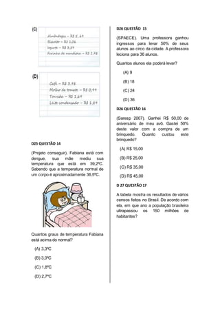 D25 QUESTÃO 14 
(Projeto conseguir). Fabiana está com 
dengue, sua mãe mediu sua 
temperatura que está em 39,2ºC. 
Sabendo que a temperatura normal de 
um corpo é aproximadamente 36,5ºC. 
Quantos graus de temperatura Fabiana 
está acima do normal? 
(A) 3,3ºC 
(B) 3,0ºC 
(C) 1,8ºC 
(D) 2,7ºC 
D26 QUESTÃO 15 
(SPAECE). Uma professora ganhou 
ingressos para levar 50% de seus 
alunos ao circo da cidade. A professora 
leciona para 36 alunos. 
Quantos alunos ela poderá levar? 
(A) 9 
(B) 18 
(C) 24 
(D) 36 
D26 QUESTÃO 16 
(Saresp 2007). Ganhei R$ 50,00 de 
aniversário de meu avô. Gastei 50% 
deste valor com a compra de um 
brinquedo. Quanto custou este 
brinquedo? 
(A) R$ 15,00 
(B) R$ 25,00 
(C) R$ 35,00 
(D) R$ 45,00 
D 27 QUESTÃO 17 
A tabela mostra os resultados de vários 
censos feitos no Brasil. De acordo com 
ela, em que ano a população brasileira 
ultrapassou os 150 milhões de 
habitantes? 
 