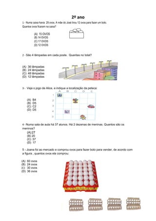 2º ano
1 - Numa caixa havia 29 ovos. A mãe do José tirou 12 ovos para fazer um bolo.
Quantos ovos ficaram na caixa?

            (A) 15 OVOS
            (B) 14 OVOS
            (C) 17 OVOS
            (D) 12 OVOS


2 - São 4 lâmpadas em cada poste. Quantas no total?



(A)   36 lâmpadas
(B)   24 lâmpadas
(C)   48 lâmpadas
(D)   12 lâmpadas


3 - Veja o jogo de Alice, e indique a localização da peteca:



      (A)   B4
      (B)   D5
      (C)   C2
      (D)   D5




4 - Numa sala de aula há 37 alunos. Há 2 dezenas de meninas. Quantos são os
meninos?
      (A) 27
      (B) 20
      (C) 57
      (D) 17

5 - Joana foi ao mercado e comprou ovos para fazer bolo para vender, de acordo com
a figura , quantos ovos ela comprou:

(A)   60 ovos
(B)   24 ovos
(C)   30 ovos
(D)   36 ovos
 