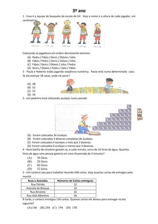 3º ano
1 - Essa é a equipe de basquete da escola de Gil. Veja o nome e a altura de cada jogador, em
centímetros:




Colocando os jogadores em ordem decrescente teremos:
    (A) Pedro / Fábio / Denis / Otávio / Júlio
    (B) Fábio / Pedro / Denis / Otávio / Júlio
    (C) Fábio / Denis / Otávio / Júlio / Pedro
    (D) Denis / Otávio / Pedro / Júlio / Fábio
2 - Paula e Roberto estão jogando seqüência numérica. Paula está numa determinada casa .
Se ela avançar 18 casas, onde vai parar?

     (A) 48
     (B) 53
     (C) 52
     (D) 54
3 - Um pedreiro está colocando azulejos numa parede:




     (A) Foram colocados 34 azulejos.
     (B) Foram colocados 3 dezenas completas de azulejos.
     (C) Foram colocados 4 azulejos a mais que 3 dezenas.
     (D) Foram colocados 4 azulejos a menos que 3 dezenas.
4 - Num banho de chuveiro gastam-se, a cada minuto, cerca de 10 litros de água. Quantos
litros de água uma pessoa gastará em uma chuveirada de 3 minutos?
    (A)     30 litros
    (B)     20 litros
    (C)     40 litros
    (D)     32 litros
5 - Um carteiro saiu para trabalhar levando 438 cartas. Veja quantas cartas ele entregou pela
manhã:
     Ruas e Avenidas          Números de Cartas entregues
        Rua Flórida                        12
    Avenida do Bosque                      14
       Rua Amarela                         32
    Rua José Albertino                     36
À tarde, o carteiro entregou 150 cartas. Quantas cartas ele deixou para entregar no dia
seguinte?
    (A) 146   (B) 244 (C) 194       (D) 150
 