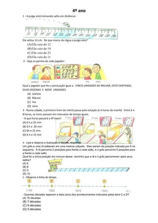 4º ano
1 - A pulga está treinando salto em distância:




Ela saltou 11 cm. De que marca da régua a pulga veio?
    (A) Ela veio do 12
    (B) Ela veio do 14
    (C) Ela veio do 23
    (D) Ela veio do 11
2 - Veja os pontos de cada jogador:




Qual o jogador que fez a pontuação igual a: CINCO UNIDADES DE MILHAR, OITO CENTENAS,
DUAS DEZENAS E NOVE UNIDADES.
     (A) Joelson
     (B) Marcel
     (C) Ivis
     (D) Jairo
3 - Numa cidade, o primeiro trem do metrô passa pela estação às 6 horas da manhã. Entre 6 e
8 horas, os trens passam em intervalos de tempo iguais.
- A que horas passará o 4º trem?
(A) 6 h e 35 min
(B) 6 h e 20 min
(C) 6h e 25 min
(D) 6 h e 15 min

4 - Leia e observe a ilustração e depois, responda:
Um grilo e uma rã saltavam em uma mesma calçada. Eles saíram da posição indicada por 0 no
esquema. A rã percorria 2 posições para frente a cada salto, e o grilo percorria 5 posições para
a frente a cada salto.
Qual foi a única posição em comum desse caminho que a rã e o grilo percorreram após seus
saltos?
(A) 6
(B) 8
(C) 5
(D) 10
5 - Observe a linha do tempo.




- Quantas décadas separam a data (ano) dos acontecimentos indicados pelas letra C e D?
(A) 70 décadas
(B) 7 décadas
(C) 6 décadas
(D) 5 décadas
 