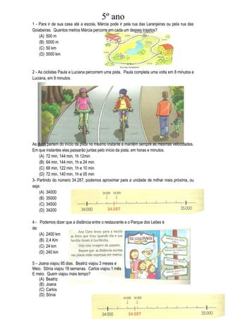 5º ano
1 - Para ir de sua casa até a escola, Márcia pode ir pela rua das Laranjeiras ou pela rua das
Goiabeiras. Quantos metros Márcia percorre em cada um desses trajetos?
    (A) 500 m
    (B) 5000 m
    (C) 50 km
    (D) 5000 km


2 - As ciclistas Paula e Luciana percorrem uma pista. Paula completa uma volta em 8 minutos e
Luciana, em 9 minutos.




As duas partem do início da pista no mesmo instante e mantêm sempre as mesmas velocidades.
Em que instantes elas passarão juntas pelo início da pista, em horas e minutos.
    (A) 72 min, 144 min, 1h 12min
    (B) 64 min, 144 min, 1h e 24 min
    (C) 68 min, 122 min, 1h e 10 min
    (D) 72 min, 140 min, 1h e 05 min
3- Partindo do número 34.287, podemos aproximar para a unidade de milhar mais próxima, ou
seja:
    (A) 34000
    (B) 35000
    (C) 34500
    (D) 34200

4 - Podemos dizer que a distância entre o restaurante e o Parque dos Leões é
de:
    (A) 2400 km
    (B) 2,4 Km
    (C) 24 km
    (D) 240 km

5 – Joana viajou 95 dias. Beatriz viajou 3 meses e
Meio. Sônia viajou 18 semanas. Carlos viajou 1 mês
E meio. Quem viajou mais tempo?
    (A) Beatriz
    (B) Joana
    (C) Carlos
    (D) Sônia
 
