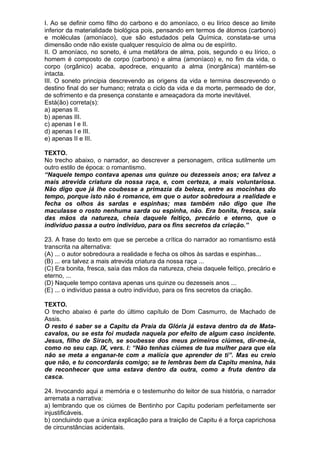 I. Ao se definir como filho do carbono e do amoníaco, o eu lírico desce ao limite
inferior da materialidade biológica pois, pensando em termos de átomos (carbono)
e moléculas (amoníaco), que são estudados pela Química, constata-se uma
dimensão onde não existe qualquer resquício de alma ou de espírito.
II. O amoníaco, no soneto, é uma metáfora de alma, pois, segundo o eu lírico, o
homem é composto de corpo (carbono) e alma (amoníaco) e, no fim da vida, o
corpo (orgânico) acaba, apodrece, enquanto a alma (inorgânica) mantém-se
intacta.
III. O soneto principia descrevendo as origens da vida e termina descrevendo o
destino final do ser humano; retrata o ciclo da vida e da morte, permeado de dor,
de sofrimento e da presença constante e ameaçadora da morte inevitável.
Está(ão) correta(s):
a) apenas II.
b) apenas III.
c) apenas I e II.
d) apenas I e III.
e) apenas II e III.

TEXTO.
No trecho abaixo, o narrador, ao descrever a personagem, critica sutilmente um
outro estilo de época: o romantismo.
“Naquele tempo contava apenas uns quinze ou dezesseis anos; era talvez a
mais atrevida criatura da nossa raça, e, com certeza, a mais voluntariosa.
Não digo que já lhe coubesse a primazia da beleza, entre as mocinhas do
tempo, porque isto não é romance, em que o autor sobredoura a realidade e
fecha os olhos às sardas e espinhas; mas também não digo que lhe
maculasse o rosto nenhuma sarda ou espinha, não. Era bonita, fresca, saía
das mãos da natureza, cheia daquele feitiço, precário e eterno, que o
indivíduo passa a outro indivíduo, para os fins secretos da criação.”

23. A frase do texto em que se percebe a crítica do narrador ao romantismo está
transcrita na alternativa:
(A) ... o autor sobredoura a realidade e fecha os olhos às sardas e espinhas...
(B) ... era talvez a mais atrevida criatura da nossa raça ...
(C) Era bonita, fresca, saía das mãos da natureza, cheia daquele feitiço, precário e
eterno, ...
(D) Naquele tempo contava apenas uns quinze ou dezesseis anos ...
(E) ... o indivíduo passa a outro indivíduo, para os fins secretos da criação.

TEXTO.
O trecho abaixo é parte do último capítulo de Dom Casmurro, de Machado de
Assis.
O resto é saber se a Capitu da Praia da Glória já estava dentro da de Mata-
cavalos, ou se esta foi mudada naquela por efeito de algum caso incidente.
Jesus, filho de Sirach, se soubesse dos meus primeiros ciúmes, dir-me-ia,
como no seu cap. IX, vers. I: “Não tenhas ciúmes de tua mulher para que ela
não se meta a enganar-te com a malícia que aprender de ti”. Mas eu creio
que não, e tu concordarás comigo; se te lembras bem da Capitu menina, hás
de reconhecer que uma estava dentro da outra, como a fruta dentro da
casca.

24. Invocando aqui a memória e o testemunho do leitor de sua história, o narrador
arremata a narrativa:
a) lembrando que os ciúmes de Bentinho por Capitu poderiam perfeitamente ser
injustificáveis.
b) concluindo que a única explicação para a traição de Capitu é a força caprichosa
de circunstâncias acidentais.
 