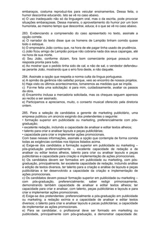 embaraços, costuma reproduzi-los para veicular ensinamentos. Dessa feita, o
humor descontrai educando. Isto se vê no caso abaixo.
e) O uso inadequado não só da linguagem oral, mas o da escrita, pode provocar
situações embaraçosas. Dessa maneira, o aproveitamento do humor por um bom
humorista, ao mesmo tempo que descontrai, educa; é o que se vê no caso abaixo.

283. Evidenciando a compreensão do caso apresentado no texto, assinale a
opção correta.
a) O narrador do texto disse que os homens de Lampião tinham comido quase
todo o estoque.
b) O empresário João contou que, na hora de ele pagar tinha usado de prudência.
c) João ficou amigo de Lampião porque não cobraria nada dos seus capangas, até
na hora de sua morte.
d) Seu João, conforme diziam, fora bom comerciante porque possuía uma
resposta pronta para tudo.
e) Ao mostrar que o pedido tinha sido de cal, e não de sal, o vendedor defendeu-
se perante João, mostrando que o erro fora deste, e não daquele.

284. Assinale a opção que respeita a norma culta da língua portuguesa.
a) A opinião da gerência não satisfaz porque, veio ao encontro de nossos projetos.
b) Haja visto os últimos acontecimentos, tomaremos as medidas que se impõe.
c) Foi-me feita uma solicitação: é para mim, cuidadosamente, avaliar os passos
da obra.
d) Encaminho inclusa a mercadoria solicitada, mas os cheques seguem apensos
ao recibo a ser assinado.
e) Participamos e apreciamos, muito, o conserto musical oferecido pela diretoria
ontem.

285. Para a seleção de candidatos a gerente de marketing publicitário, uma
empresa publicou um anúncio exigindo dos pretendentes o seguinte:
• formação superior em publicidade ou marketing, preferencialmente com pós-
graduação;
• excelente redação, incluindo a capacidade de analisar e editar textos alheios;
• talento para criar e analisar layouts e peças publicitárias;
• capacidade para criar e implementar ações promocionais.
Com base nessas informações, assinale a opção que contempla de forma correta
todas as exigências contidas nos tópicos listados acima.
a) Exige-se dos candidatos a formação superior em publicidade ou marketing –
pós-graduação preferencialmente -, excelente capacidade de redação e de
analisar ou editar textos alheios, talento para criar ou analisar layouts e peças
publicitárias e capacidade para criação e implementação de ações promocionais.
b) Os candidatos devem ser formados em publicidade ou marketing, com pós-
graduação, principalmente, ter excelente capacidade de redação, incluindo análise
e edição de textos diversos, ter talento para a criação e análise de layouts e peças
publicitárias e ter desenvolvido a capacidade da criação e implementação de
ações promocionais.
c) Os candidatos devem possuir formação superior em publicidade ou marketing –
com pós-graduação, preferencialmente; saber redigir primorosamente,
demonstrando também capacidade de analisar e editar textos alheios; ter
capacidade para criar e analisar, com talento, peças publicitárias e layouts e para
criar e implementar ações promocionais.
d) Exige-se dos pretendentes: preferencialmente a pós-graduação em publicidade
ou marketing; a redação exímia e a capacidade de analisar e editar textos
diversos; o talento para criar e analisar layouts e pacas publicitárias; a capacidade
de implementar as ações promocionais.
e) Para se candidatar, o profissional deve ser formado em marketing ou
publicidade, principalmente com pós-graduação, e demonstrar capacidade de:
 