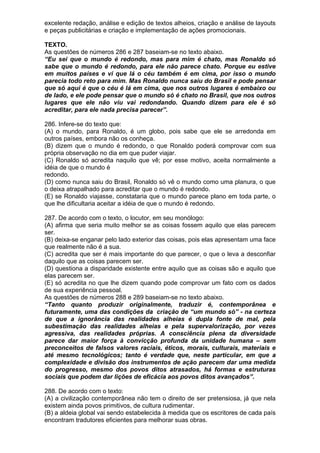 excelente redação, análise e edição de textos alheios, criação e análise de layouts
e peças publicitárias e criação e implementação de ações promocionais.

TEXTO.
As questões de números 286 e 287 baseiam-se no texto abaixo.
“Eu sei que o mundo é redondo, mas para mim é chato, mas Ronaldo só
sabe que o mundo é redondo, para ele não parece chato. Porque eu estive
em muitos países e vi que lá o céu também é em cima, por isso o mundo
parecia todo reto para mim. Mas Ronaldo nunca saiu do Brasil e pode pensar
que só aqui é que o céu é lá em cima, que nos outros lugares é embaixo ou
de lado, e ele pode pensar que o mundo só é chato no Brasil, que nos outros
lugares que ele não viu vai redondando. Quando dizem para ele é só
acreditar, para ele nada precisa parecer”.

286. Infere-se do texto que:
(A) o mundo, para Ronaldo, é um globo, pois sabe que ele se arredonda em
outros países, embora não os conheça.
(B) dizem que o mundo é redondo, o que Ronaldo poderá comprovar com sua
própria observação no dia em que puder viajar.
(C) Ronaldo só acredita naquilo que vê; por esse motivo, aceita normalmente a
idéia de que o mundo é
redondo.
(D) como nunca saiu do Brasil, Ronaldo só vê o mundo como uma planura, o que
o deixa atrapalhado para acreditar que o mundo é redondo.
(E) se Ronaldo viajasse, constataria que o mundo parece plano em toda parte, o
que lhe dificultaria aceitar a idéia de que o mundo é redondo.

287. De acordo com o texto, o locutor, em seu monólogo:
(A) afirma que seria muito melhor se as coisas fossem aquilo que elas parecem
ser.
(B) deixa-se enganar pelo lado exterior das coisas, pois elas apresentam uma face
que realmente não é a sua.
(C) acredita que ser é mais importante do que parecer, o que o leva a desconfiar
daquilo que as coisas parecem ser.
(D) questiona a disparidade existente entre aquilo que as coisas são e aquilo que
elas parecem ser.
(E) só acredita no que lhe dizem quando pode comprovar um fato com os dados
de sua experiência pessoal.
As questões de números 288 e 289 baseiam-se no texto abaixo.
“Tanto quanto produzir originalmente, traduzir é, contemporânea e
futuramente, uma das condições da criação de “um mundo só” - na certeza
de que a ignorância das realidades alheias é dupla fonte de mal, pela
subestimação das realidades alheias e pela supervalorização, por vezes
agressiva, das realidades próprias. A consciência plena da diversidade
parece dar maior força à convicção profunda da unidade humana – sem
preconceitos de falsos valores raciais, éticos, morais, culturais, materiais e
até mesmo tecnológicos; tanto é verdade que, neste particular, em que a
complexidade e divisão dos instrumentos de ação parecem dar uma medida
do progresso, mesmo dos povos ditos atrasados, há formas e estruturas
sociais que podem dar lições de eficácia aos povos ditos avançados”.

288. De acordo com o texto:
(A) a civilização contemporânea não tem o direito de ser pretensiosa, já que nela
existem ainda povos primitivos, de cultura rudimentar.
(B) a aldeia global vai sendo estabelecida à medida que os escritores de cada país
encontram tradutores eficientes para melhorar suas obras.
 