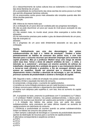 (C) o desconhecimento de outras culturas leva ao isolamento e à mediocrização
das obras literárias de um povo.
(D) a possibilidade de conhecimento das obras escritas de outros povos é um fator
que permite ultrapassar barreiras culturais.
(E) os preconceitos contra povos mais atrasados são rompidos quando eles têm
obras escritas passíveis
de tradução.

289. Infere-se do mesmo texto que:
(A) a civilização de um povo deve ser avaliada pelo seu progresso tecnológico.
(B) não se pode discriminar um povo por causa do nível pouco avançado do seu
estágio cultural.
(C) não existem mais, no mundo atual, povos ditos avançados e outros ditos
atrasados.
(D) há instrumentos precisos para avaliar o grau de desenvolvimento de um povo,
seja ele avançado ou
atrasado.
(E) o progresso de um povo está diretamente associado ao seu grau de
civilização.

TEXTO.
Diz-se habitualmente que uma das desvantagens dos países
subdesenvolvidos de hoje é o “efeito de emulação”. Tendem a imitar
prematuramente os hábitos de consumo dos países ricos, e com isso
desviam para o consumo recursos que deveriam empregar para aumento do
capital produtivo. Mas já o professor Wallich lança uma nesga de dúvida
sobre essa tese. Talvez a ânsia de adquirir artefatos de luxo – o rádio, a
televisão ou o automóvel – provoque um enorme aumento do esforço do
trabalhador, despertando-lhe a ambição de apurar o seu treinamento técnico
e tornar-se mais eficiente e produtivo, a fim de conseguir dinheiro para
acesso ao supérfluo. Donde ser possível que o consumo de bens
dispensáveis venha a facilitar a absorção de tecnologia, e, por via indireta,
provocar aumento de produtividade e acelerar a formação de capital.

290. Segundo o texto, o efeito de emulação nos países subdesenvolvidos:
a) tende a limitar a aquisição dos bens de consumo.
b) compromete, a longo prazo, o aumento do capital produtivo.
c) constitui-se numa imitação prematura que em nada favorece a economia.
d) talvez concorra para melhorar o desempenho dos trabalhadores.
e) implica num desprezo pelo supérfluo e, com isso, leva ao aumento do capital
produtivo.

291. A propósito do texto, preencha os parênteses com V (verdadeiro) ou F (falso):
( ) O professor Wallich condena, nos países subdesenvolvidos, o desvio para o
consumo de recursos que deveriam ser usados para aumentar o capital produtivo.
( ) A imitação dos hábitos dos países ricos, por parte dos países
subdesenvolvidos, seria prematura por estes últimos visarem ao aumento do
capital produtivo em detrimento do consumo.
( ) Eficiência e produtividade só ocorrem quando os países subdesenvolvidos
imitam os hábitos de consumo dos países ricos.
( ) Nem sempre a absorção de tecnologia e o aumento da produtividade decorrem
apenas da destinação de recursos para o aumento do capital produtivo.
A alternativa correspondente à seqüência correta é:
a) FVFV
b) FFVV
c) VFFV
d) FFFV
 