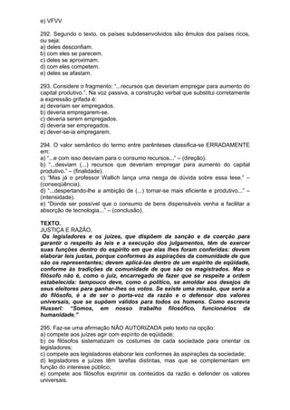 e) VFVV

292. Segundo o texto, os países subdesenvolvidos são êmulos dos países ricos,
ou seja:
a) deles desconfiam.
b) com eles se parecem.
c) deles se aproximam.
d) com eles competem.
e) deles se afastam.

293. Considere o fragmento: “...recursos que deveriam empregar para aumento do
capital produtivo.”. Na voz passiva, a construção verbal que substitui corretamente
a expressão grifada é:
a) deveriam ser empregados.
b) deveria empregarem-se.
c) deveria serem empregados.
d) deveria ser empregados.
e) dever-se-ia empregarem.

294. O valor semântico do termo entre parênteses classifica-se ERRADAMENTE
em:
a) “...e com isso desviam para o consumo recursos...” – (direção).
b) “...desviam (...) recursos que deveriam empregar para aumento do capital
produtivo.” – (finalidade).
c) “Mas já o professor Wallich lança uma nesga de dúvida sobre essa tese.” –
(conseqüência).
d) “...despertando-lhe a ambição de (...) tornar-se mais eficiente e produtivo...” –
(intensidade).
e) “Donde ser possível que o consumo de bens dispensáveis venha a facilitar a
absorção de tecnologia...” – (conclusão).

TEXTO.
JUSTIÇA E RAZÃO.
 Os legisladores e os juízes, que dispõem da sanção e da coerção para
garantir o respeito às leis e a execução dos julgamentos, têm de exercer
suas funções dentro do espírito em que elas lhes foram conferidas: devem
elaborar leis justas, porque conformes às aspirações da comunidade de que
são os representantes; devem aplicá-las dentro de um espírito de eqüidade,
conforme às tradições da comunidade de que são os magistrados. Mas o
filósofo não é, como o juiz, encarregado de fazer que se respeite a ordem
estabelecida: tampouco deve, como o político, se amoldar aos desejos de
seus eleitores para ganhar-lhes os votos. Se existe uma missão, que seria a
do filósofo, é a de ser o porta-voz da razão e o defensor dos valores
universais, que se supõem válidos para todos os homens. Como escrevia
Husserl: “Somos, em nosso trabalho filosófico, funcionários da
humanidade.”

295. Faz-se uma afirmação NÃO AUTORIZADA pelo texto na opção:
a) compete aos juízes agir com espírito de eqüidade;
b) os filósofos sistematizam os costumes de cada sociedade para orientar os
legisladores;
c) compete aos legisladores elaborar leis conformes às aspirações da sociedade;
d) legisladores e juízes têm tarefas distintas, mas que se complementam em
função do interesse público;
e) compete aos filósofos exprimir os conteúdos da razão e defender os valores
universais.
 