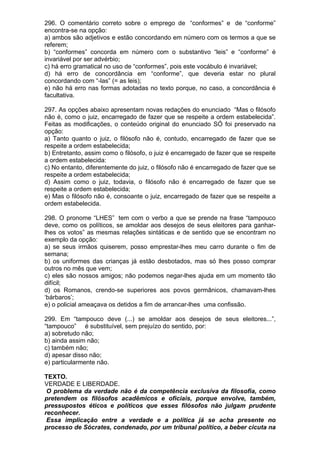 296. O comentário correto sobre o emprego de “conformes” e de “conforme”
encontra-se na opção:
a) ambos são adjetivos e estão concordando em número com os termos a que se
referem;
b) “conformes” concorda em número com o substantivo “leis” e “conforme” é
invariável por ser advérbio;
c) há erro gramatical no uso de “conformes”, pois este vocábulo é invariável;
d) há erro de concordância em “conforme”, que deveria estar no plural
concordando com “-las” (= as leis);
e) não há erro nas formas adotadas no texto porque, no caso, a concordância é
facultativa.

297. As opções abaixo apresentam novas redações do enunciado “Mas o filósofo
não é, como o juiz, encarregado de fazer que se respeite a ordem estabelecida”.
Feitas as modificações, o conteúdo original do enunciado SÓ foi preservado na
opção:
a) Tanto quanto o juiz, o filósofo não é, contudo, encarregado de fazer que se
respeite a ordem estabelecida;
b) Entretanto, assim como o filósofo, o juiz é encarregado de fazer que se respeite
a ordem estabelecida:
c) No entanto, diferentemente do juiz, o filósofo não é encarregado de fazer que se
respeite a ordem estabelecida;
d) Assim como o juiz, todavia, o filósofo não é encarregado de fazer que se
respeite a ordem estabelecida;
e) Mas o filósofo não é, consoante o juiz, encarregado de fazer que se respeite a
ordem estabelecida.

298. O pronome “LHES” tem com o verbo a que se prende na frase “tampouco
deve, como os políticos, se amoldar aos desejos de seus eleitores para ganhar-
lhes os votos” as mesmas relações sintáticas e de sentido que se encontram no
exemplo da opção:
a) se seus irmãos quiserem, posso emprestar-lhes meu carro durante o fim de
semana;
b) os uniformes das crianças já estão desbotados, mas só lhes posso comprar
outros no mês que vem;
c) eles são nossos amigos; não podemos negar-lhes ajuda em um momento tão
difícil;
d) os Romanos, crendo-se superiores aos povos germânicos, chamavam-lhes
‘bárbaros’;
e) o policial ameaçava os detidos a fim de arrancar-lhes uma confissão.

299. Em “tampouco deve (...) se amoldar aos desejos de seus eleitores...”,
“tampouco” é substituível, sem prejuízo do sentido, por:
a) sobretudo não;
b) ainda assim não;
c) também não;
d) apesar disso não;
e) particularmente não.

TEXTO.
VERDADE E LIBERDADE.
 O problema da verdade não é da competência exclusiva da filosofia, como
pretendem os filósofos acadêmicos e oficiais, porque envolve, também,
pressupostos éticos e políticos que esses filósofos não julgam prudente
reconhecer.
 Essa implicação entre a verdade e a política já se acha presente no
processo de Sócrates, condenado, por um tribunal político, a beber cicuta na
 