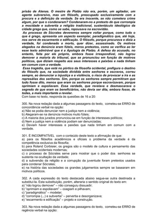 prisão de Atenas. O mestre de Platão não era, porém, um agitador, um
agente subversivo, mas um filósofo, preocupado exclusivamente com a
procura e a definição da verdade. Se era inocente, se não cometera crime
algum, por que o condenaram? Condenaram-no a pretexto de que corrompia
a mocidade e subvertia a religião tradicional, sustentáculo ideológico da
cidade grega que, como se sabe, repousava na escravidão.
 Ao processo de Sócrates deveremos sempre voltar porque, como tudo o
que é grego, apresenta um aspecto exemplar, paradigmático que, até hoje,
nos serve de escarmento e edificação. O filósofo, porque procurava e dizia a
verdade, foi condenado e morto, quer dizer, assassinado. Os motivos
alegados na denúncia eram fúteis, meros pretextos, como se verifica ao ler
esse texto admirável que é a Apologia de Platão. A defesa do acusado, no
entanto, feita por ele próprio, embora fosse irrespondível, não logrou
demover a maioria do tribunal, que se pronunciou em função de motivos
políticos, que diziam respeito aos seus interesses e paixões e nada tinham
em comum com a verdade.
 Essa tragédia, que está no pórtico da filosofia ocidental, prefigura o destino
do filósofo que, na sociedade dividida entre senhores e escravos, correu
sempre, ao denunciar a injustiça e a violência, o risco de provocar a ira e as
represálias dos senhores. Sim, porque os senhores sempre permitiram que
tudo fosse dito, menos que eram os senhores porque escravizavam, porque
oprimiam e espoliavam. Essa verdade, que revelava e desmascarava o
segredo de que eram os beneficiários, não devia ser dita, embora fosse, de
todas, a mais importante a revelar.
Com base no texto, responda às questões de 16 a 20:

300. Na nova redação dada a algumas passagens do texto, cometeu-se ERRO de
concordância verbal na opção:
a) Não se podia denunciar nem a justiça nem a violência;
b) Alegaram-se na denúncia motivos muito fúteis;
c) A maioria dos jurados pronunciou-se em função de interesses políticos;
d) Nem a justiça nem a violência podiam ser denunciadas;
e) Deviam haver interesses e paixões que nada tinham em comum com a
verdade.

301. É INCOMPATÍVEL com o conteúdo deste texto a afirmação de que:
a) para os filósofos acadêmicos e oficiais o problema da verdade é da
competência exclusiva da filosofia;
b) para Roland Corbisier, os gregos são o modelo de cultura e pensamento das
sociedades ocidentais modernas;
c) o processo de Sócrates serve para mostrar que o poder dos senhores se
sustenta na ocultação da verdade;
d) a subversão da religião e a corrupção da juventude foram pretextos usados
para condenar Sócrates;
e) na história das sociedades os grandes julgamentos sempre se basearam em
motivos políticos.

302. A cada expressão do texto destacada abaixo segue-se outra destinada a
substituí-la. Esta substituição, porém, alteraria o sentido original do texto em:
a) “não logrou demover” – não conseguiu dissuadir;
b) “oprimiam e espoliavam” – coagiam e pilhavam;
c) “paradigmático” – modelar;
d) “corrompia (...) e subvertia” – pervertia e desorganizava;
e) “escarmento e edificação” – projeto e construção.

303. Na nova redação dada a algumas passagens do texto, cometeu-se ERRO de
regência verbal na opção:
 