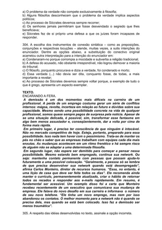 a) O problema da verdade não compete exclusivamente à filosofia;
b) Alguns filósofos desconhecem que o problema da verdade implica aspectos
políticos;
c) Ao processo de Sócrates devemos sempre recorrer;
d) Os senhores jamais permitiriam que fosse desvendado o segredo que lhes
beneficiava;
e) Sócrates fez de si próprio uma defesa a que os juízes foram incapazes de
responder.

304. A escolha dos instrumentos de conexão sintática – como as preposições,
conjunções e respectivas locuções – atende, muitas vezes, a sutis intenções do
enunciador. Dentre as opções abaixo, a substituição do conectivo original
acarretou outra interpretação para a intenção do enunciador em:
a) Condenaram-no porque corrompia a mocidade e subvertia a religião tradicional;
b) A defesa do acusado, não obstante irrespondível, não logrou demover a maioria
do tribunal;
c) O filósofo, porquanto procurava e dizia a verdade, foi condenado e morto;
d) Essa verdade (...) não devia ser dita, conquanto fosse, de todas, a mais
importante a revelar;
e) Ao processo de Sócrates devemos sempre voltar porque, a exemplo de tudo o
que é grego, apresenta um aspecto exemplar.

TEXTO.
ENCARANDO A FERA.
 A demissão é um dos momentos mais difíceis na carreira de um
profissional. A perda de um emprego costuma gerar um série de conflitos
internos: mágoa, revolta, incerteza em relação ao futuro e dúvidas sobre sua
capacidade. Mesmo sendo uma possibilidade concreta na vida de qualquer
profissional, somos quase sempre pegos de surpresa pela notícia. Apesar de
se uma situação delicada, é possível, sim, transformar esse fantasma em
algo bem menos assustador e, conseqüentemente, dar a volta por cima de
forma mais rápida.
 Em primeiro lugar, é preciso ter consciência de que ninguém é intocável.
Não no mercado competitivo de hoje. Esteja, portanto, preparado para essa
possibilidade. Isso nada tem haver com o pessimismo. Trata-se de manter os
pés no chão e saber que as empresas trabalham com equipes cada dia mais
enxutas. As mudanças acontecem em um ritmo frenético e há sempre risco
de alguém não se adaptar a uma determinada filosofia.
 Em segundo lugar, não espere ser demitido para começar a pensar nessa
possibilidade. Mesmo estando bem empregado, continua sua network. Ou
seja: mantenha contato permanente com pessoas que possam ajuda-lo
futuramente a uma possível colocação. “Geralmente, a pessoa só se lembra
de que precisa desenvolver sua network quando está desempregado”,
afirma Carlos Monteiro, diretor de recursos humanos. “Essa, no entanto, é
uma lição de casa que deve ser feita todos os dias”. Ele recomenda ainda
manter o currículo, permanentemente atualizado, criar o hábito de retornar
todos os recados e responder aos e-mails rapidamente. Em resumo, é
fundamental ser acessível. Um exemplo disso foi a carta que Monteiro
recebeu recentemente de um executivo que comunicava sua mudança de
empresa. Ele falava do novo desafio em sua carreira e informava o número
de seu novo telefone. “Ele tinha um novo emprego, mas nem por isso
abandonou os contatos. O melhor momento para a network não é quando se
precisa dela, mas quando se está bem colocado. Isso faz a demissão ser
menos traumática”.

305. A respeito das idéias desenvolvidas no texto, assinale a opção incorreta.
 