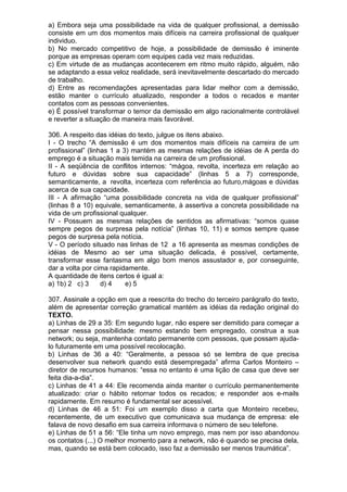 a) Embora seja uma possibilidade na vida de qualquer profissional, a demissão
consiste em um dos momentos mais difíceis na carreira profissional de qualquer
individuo.
b) No mercado competitivo de hoje, a possibilidade de demissão é iminente
porque as empresas operam com equipes cada vez mais reduzidas.
c) Em virtude de as mudanças acontecerem em ritmo muito rápido, alguém, não
se adaptando a essa veloz realidade, será inevitavelmente descartado do mercado
de trabalho.
d) Entre as recomendações apresentadas para lidar melhor com a demissão,
estão manter o currículo atualizado, responder a todos o recados e manter
contatos com as pessoas convenientes.
e) É possível transformar o temor da demissão em algo racionalmente controlável
e reverter a situação de maneira mais favorável.

306. A respeito das idéias do texto, julgue os itens abaixo.
I - O trecho “A demissão é um dos momentos mais difíceis na carreira de um
profissional” (linhas 1 a 3) mantém as mesmas relações de idéias de A perda do
emprego é a situação mais temida na carreira de um profissional.
II - A seqüência de conflitos internos: “mágoa, revolta, incerteza em relação ao
futuro e dúvidas sobre sua capacidade” (linhas 5 a 7) corresponde,
semanticamente, a revolta, incerteza com referência ao futuro,mágoas e dúvidas
acerca de sua capacidade.
III - A afirmação “uma possibilidade concreta na vida de qualquer profissional”
(linhas 8 a 10) equivale, semanticamente, à assertiva a concreta possibilidade na
vida de um profissional qualquer.
IV - Possuem as mesmas relações de sentidos as afirmativas: “somos quase
sempre pegos de surpresa pela notícia” (linhas 10, 11) e somos sempre quase
pegos de surpresa pela notícia.
V - O período situado nas linhas de 12 a 16 apresenta as mesmas condições de
idéias de Mesmo ao ser uma situação delicada, é possível, certamente,
transformar esse fantasma em algo bom menos assustador e, por conseguinte,
dar a volta por cima rapidamente.
A quantidade de itens certos é igual a:
a) 1b) 2 c) 3      d) 4    e) 5

307. Assinale a opção em que a reescrita do trecho do terceiro parágrafo do texto,
além de apresentar correção gramatical mantém as idéias da redação original do
TEXTO.
a) Linhas de 29 a 35: Em segundo lugar, não espere ser demitido para começar a
pensar nessa possibilidade: mesmo estando bem empregado, construa a sua
network; ou seja, mantenha contato permanente com pessoas, que possam ajuda-
lo futuramente em uma possível recolocação.
b) Linhas de 36 a 40: “Geralmente, a pessoa só se lembra de que precisa
desenvolver sua network quando está desempregada” afirma Carlos Monteiro –
diretor de recursos humanos: “essa no entanto é uma lição de casa que deve ser
feita dia-a-dia”.
c) Linhas de 41 a 44: Ele recomenda ainda manter o currículo permanentemente
atualizado: criar o hábito retornar todos os recados; e responder aos e-mails
rapidamente. Em resumo é fundamental ser acessível.
d) Linhas de 46 a 51: Foi um exemplo disso a carta que Monteiro recebeu,
recentemente, de um executivo que comunicava sua mudança de empresa: ele
falava de novo desafio em sua carreira informava o número de seu telefone.
e) Linhas de 51 a 56: “Ele tinha um novo emprego, mas nem por isso abandonou
os contatos (...) O melhor momento para a network, não é quando se precisa dela,
mas, quando se está bem colocado, isso faz a demissão ser menos traumática”.
 