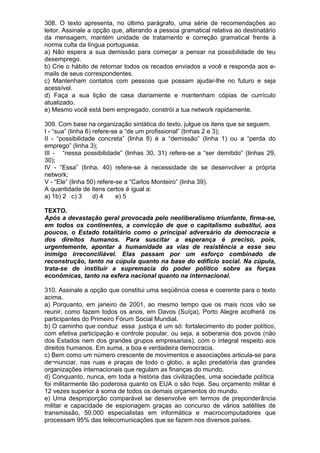 308. O texto apresenta, no último parágrafo, uma série de recomendações ao
leitor. Assinale a opção que, alterando a pessoa gramatical relativa ao destinatário
da mensagem, mantém unidade de tratamento e correção gramatical frente à
norma culta da língua portuguesa.
a) Não espera a sua demissão para começar a pensar na possibilidade de teu
desemprego.
b) Crie o hábito de retornar todos os recados enviados a você e responda aos e-
mails de seus correspondentes.
c) Mantenham contatos com pessoas que possam ajudar-lhe no futuro e seja
acessível.
d) Faça a sua lição de casa diariamente e mantenham cópias de currículo
atualizado.
e) Mesmo você está bem empregado, constrói a tua network rapidamente.

309. Com base na organização sintática do texto, julgue os itens que se seguem.
I - “sua” (linha 6) refere-se a “de um profissional” (linhas 2 e 3);
II - “possibilidade concreta” (linha 8) é a “demissão” (linha 1) ou a “perda do
emprego” (linha 3);
III - “nessa possibilidade” (linhas 30, 31) refere-se a “ser demitido” (linhas 29,
30);
IV - “Essa” (linha. 40) refere-se à necessidade de se desenvolver a própria
network;
V - “Ele” (linha 50) refere-se a “Carlos Monteiro” (linha 39).
A quantidade de itens certos é igual a:
a) 1b) 2 c) 3       d) 4    e) 5

TEXTO.
Após a devastação geral provocada pelo neoliberalismo triunfante, firma-se,
em todos os continentes, a convicção de que o capitalismo substitui, aos
poucos, o Estado totalitário como o principal adversário da democracia e
dos direitos humanos. Para suscitar a esperança é preciso, pois,
urgentemente, apontar à humanidade as vias de resistência a esse seu
inimigo irreconciliável. Elas passam por um esforço combinado de
reconstrução, tanto na cúpula quanto na base do edifício social. Na cúpula,
trata-se de instituir a supremacia do poder político sobre as forças
econômicas, tanto na esfera nacional quanto na internacional.

310. Assinale a opção que constitui uma seqüência coesa e coerente para o texto
acima.
a) Porquanto, em janeiro de 2001, ao mesmo tempo que os mais ricos vão se
reunir, como fazem todos os anos, em Davos (Suíça), Porto Alegre acolherá os
participantes do Primeiro Fórum Social Mundial.
b) O caminho que conduz essa justiça é um só: fortalecimento do poder político,
com efetiva participação e controle popular, ou seja, a soberania dos povos (não
dos Estados nem dos grandes grupos empresariais), com o integral respeito aos
direitos humanos. Em suma, a boa e verdadeira democracia.
c) Bem como um número crescente de movimentos e associações articula-se para
de¬nunciar, nas ruas e praças de todo o globo, a ação predatória das grandes
organizações internacionais que regulam as finanças do mundo.
d) Conquanto, nunca, em toda a história das civilizações, uma sociedade política
foi militarmente tão poderosa quanto os EUA o são hoje. Seu orçamento militar é
12 vezes superior à soma de todos os demais orçamentos do mundo.
e) Uma desproporção comparável se desenvolve em termos de preponderância
militar e capacidade de espionagem graças ao concurso de vários satélites de
transmissão, 50.000 especialistas em informática e macrocomputadores que
processam 95% das telecomunicações que se fazem nos diversos países.
 