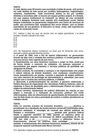TEXTO.
A visão destes anos 80 mostra uma sociedade cindida de ponta a(A) ponta e
em cada detalhe da vida social por conflitos heterogêneos, fragmentados,
violentos, mobilizantes. Cada movimento destes se faz por conflitos
distintos e reconhece a(B) si mesmo em espaço político próprio. E o Estado,
em cujo espaço institucional se traduzem os efeitos de uma sociedade
plural e desigual, formaliza suas reações a(C) mobilização social. Nestes
tempos turbulentos os governantes imaginaram uma forma de exercício de
poder que conciliasse a(D) emergência dos novos direitos com os limites
autoritários de sua gerência. O Executivo se lança, então, a(E) experiências
várias de contenção social.

311. Indique o item em que, de acordo com as regras gramaticais, o a deve
receber o acento indicativo de crase.
a) A
b) B
c) C
d) D
e) E

312. Os fragmentos abaixo constituem um texto que foi transcrito com erros.
Assinale a opção gramaticalmente correta.
a) À partir de 1995, com o fim da espiral inflacionária, os governantes
tiveram de lidar com a verdade dos números públicos. A correta gestão dos
recursos tornou mais urgente do que nunca.
b) Paralelamente, um novo fenômeno começou a surgir no País, ainda que
de forma tímida: o exercício da cidadania. As pessoas passaram a
conscientizar que pagam impostos e serviços públicos de qualidade são
obrigação do Estado.
c) Nesse contexto, foi concebida e começou a ser implementada uma ampla
e radical reforma do Estado brasileiro, com mudanças constitucionais;
novos procedimentos em gestão, controle e operação de órgãos públicos;
uso mais intensivo de tecnologia da informatização e, sobretudo, uma nova
relação com o usuário dos serviços públicos, o cidadão.
d) Buscando a profissionalização do servidor, o governo elaborando a
Política Nacional de Capacitação dos Servidores Públicos Federais, além de
implantar o Plano de Qualidade para a Administração Pública em todos os
órgãos da administração federal.
e) Novas carreiras, equiparação de salários defasados em relação ao que
pagam o mercado e a realização de concursos públicos (há muito
interrompidos), além do oferecimento de oportunidades de treinamento, tudo
isso foi feito tendo em vista a prioridade de conferir o melhor atendimento ao
cidadão-cliente.

TEXTO.
Entre os recentes avanços da economia brasileira, _________destacar a
privatização ou a liquidação de muitos bancos comerciais controlados pelos
governos estaduais. A estratégia de controle dos déficits públicos de
Estados e municípios, _________________apoiada pelo governo federal
desde o segundo semestre de 1995, quando se registrou parte da
responsabilidade daqueles na formação do déficit consolidado de 5% do
PIB, tem sido a de ___________ o acesso a diferentes fontes de
financiamento, internas ou externas. Esta estratégia _____________,
também, à reestruturação dos sistemas financeiros estaduais, através de um
programa especial coordenado pelo Banco Cenntral.

313. Assinale a opção que preenche de forma correta as lacunas do TEXTO.
 