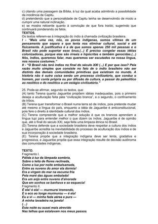 c) citando uma passagem da Bíblia, à luz da qual acaba admitindo a possibilidade
da inocência de Capitu.
d) pretendendo que a personalidade de Capitu tenha se desenvolvido de modo a
cumprir uma natural inclinação.
e) se mostra reticente quanto à convicção de que fora traído, sugerindo que
continuará ponderando os fatos.
TEXTOS.
Os textos referem-se à integração do índio à chamada civilização brasileira.
I - “Mais uma vez, nós, os povos indígenas, somos vítimas de um
pensamento que separa e que tenta nos eliminar cultural, social e até
fisicamente. A justificativa é a de que somos apenas 250 mil pessoas e o
Brasil não pode suportar esse ônus.(...) É preciso congelar essas idéias
colonizadoras, porque elas são irreais e hipócritas e também genocidas.(...)
Nós, índios, queremos falar, mas queremos ser escutados na nossa língua,
nos nossos costumes.”
II - “O Brasil não terá índios no final do século XXI (...) E por que isso? Pela
razão muito simples que consiste no fato de o índio brasileiro não ser
distinto das demais comunidades primitivas que existiram no mundo. A
história não é outra coisa senão um processo civilizatório, que conduz o
homem, por conta própria ou por difusão da cultura, a passar do paleolítico
ao neolítico e do neolítico a um estágio civilizatório.”

25. Pode-se afirmar, segundo os textos, que:
(A) tanto Terena quanto Jaguaribe propõem idéias inadequadas, pois o primeiro
deseja a aculturação feita pela “civilização branca”, e o segundo, o confinamento
de tribos.
(B) Terena quer transformar o Brasil numa terra só de índios, pois pretende mudar
até mesmo a língua do país, enquanto a idéia de Jaguaribe é anticonstitucional,
pois fere o direito à identidade cultural dos índios.
(C) Terena compreende que a melhor solução é que os brancos aprendam a
língua tupi para entender melhor o que dizem os índios. Jaguaribe é de opinião
que, até o final do século XXI, seja feita uma limpeza étnica no Brasil.
(D) Terena defende que a sociedade brasileira deve respeitar a cultura dos índios
e Jaguaribe acredita na inevitabilidade do processo de aculturação dos índios e de
sua incorporação à sociedade brasileira.
(E) Terena propõe que a integração indígena deve ser lenta, gradativa e
progressiva, e Jaguaribe propõe que essa integração resulte de decisão autônoma
das comunidades indígenas.

TEXTO.
Fragmento I.
Pálida à luz da lâmpada sombria,
Sobre o leito de flores reclinada,
Como a lua por noite embalsamada,
Entre as nuvens do amor ela dormia!
Era a virgem do mar na escuma fria
Pela maré das águas embalada!
Era um anjo entre nuvens d’alvorada
Que em sonhos se banhava e se esquecia!
Fragmento II.
É ela! é ela! — murmurei tremendo,
E o eco ao longe murmurou — é ela!
Eu a vi — minha fada aérea e pura —
A minha lavadeira na janela!
(…)
Esta noite eu ousei mais atrevido
Nas telhas que estalavam nos meus passos
 