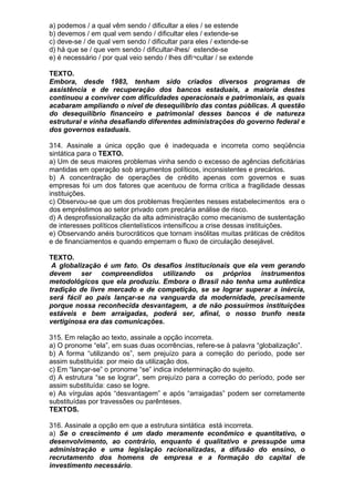 a) podemos / a qual vêm sendo / dificultar a eles / se estende
b) devemos / em qual vem sendo / dificultar eles / extende-se
c) deve-se / de qual vem sendo / dificultar para eles / extende-se
d) há que se / que vem sendo / dificultar-lhes/ estende-se
e) é necessário / por qual veio sendo / lhes difi¬cultar / se extende

TEXTO.
Embora, desde 1983, tenham sido criados diversos programas de
assistência e de recuperação dos bancos estaduais, a maioria destes
continuou a conviver com dificuldades operacionais e patrimoniais, as quais
acabaram ampliando o nível de desequilíbrio das contas públicas. A questão
do desequilíbrio financeiro e patrimonial desses bancos é de natureza
estrutural e vinha desafiando diferentes administrações do governo federal e
dos governos estaduais.

314. Assinale a única opção que é inadequada e incorreta como seqüência
sintática para o TEXTO.
a) Um de seus maiores problemas vinha sendo o excesso de agências deficitárias
mantidas em operação sob argumentos políticos, inconsistentes e precários.
b) A concentração de operações de crédito apenas com governos e suas
empresas foi um dos fatores que acentuou de forma crítica a fragilidade dessas
instituições.
c) Observou-se que um dos problemas freqüentes nesses estabelecimentos era o
dos empréstimos ao setor privado com precária análise de risco.
d) A desprofissionalização da alta administração como mecanismo de sustentação
de interesses políticos clientelísticos intensificou a crise dessas instituições.
e) Observando anéis burocráticos que tornam insólitas muitas práticas de créditos
e de financiamentos e quando emperram o fluxo de circulação desejável.

TEXTO.
 A globalização é um fato. Os desafios institucionais que ela vem gerando
devem ser compreendidos utilizando os próprios instrumentos
metodológicos que ela produziu. Embora o Brasil não tenha uma autêntica
tradição de livre mercado e de competição, se se lograr superar a inércia,
será fácil ao país lançar-se na vanguarda da modernidade, precisamente
porque nossa reconhecida desvantagem, a de não possuirmos instituições
estáveis e bem arraigadas, poderá ser, afinal, o nosso trunfo nesta
vertiginosa era das comunicações.

315. Em relação ao texto, assinale a opção incorreta.
a) O pronome “ela”, em suas duas ocorrências, refere-se à palavra “globalização”.
b) A forma “utilizando os”, sem prejuízo para a correção do período, pode ser
assim substituída: por meio da utilização dos.
c) Em “lançar-se” o pronome “se” indica indeterminação do sujeito.
d) A estrutura “se se lograr”, sem prejuízo para a correção do período, pode ser
assim substituída: caso se logre.
e) As vírgulas após “desvantagem” e após “arraigadas” podem ser corretamente
substituídas por travessões ou parênteses.
TEXTOS.

316. Assinale a opção em que a estrutura sintática está incorreta.
a) Se o crescimento é um dado meramente econômico e quantitativo, o
desenvolvimento, ao contrário, enquanto é qualitativo e pressupõe uma
administração e uma legislação racionalizadas, a difusão do ensino, o
recrutamento dos homens de empresa e a formação do capital de
investimento necessário.
 