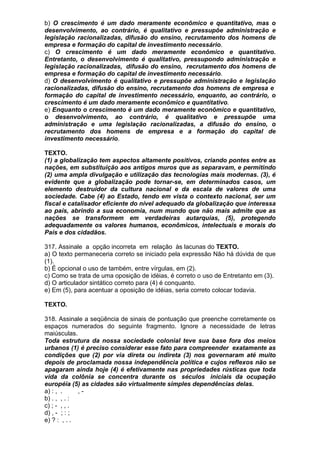 b) O crescimento é um dado meramente econômico e quantitativo, mas o
desenvolvimento, ao contrário, é qualitativo e pressupõe administração e
legislação racionalizadas, difusão do ensino, recrutamento dos homens de
empresa e formação do capital de investimento necessário.
c) O crescimento é um dado meramente econômico e quantitativo.
Entretanto, o desenvolvimento é qualitativo, pressupondo administração e
legislação racionalizadas, difusão do ensino, recrutamento dos homens de
empresa e formação do capital de investimento necessário.
d) O desenvolvimento é qualitativo e pressupõe administração e legislação
racionalizadas, difusão do ensino, recrutamento dos homens de empresa e
formação do capital de investimento necessário, enquanto, ao contrário, o
crescimento é um dado meramente econômico e quantitativo.
e) Enquanto o crescimento é um dado meramente econômico e quantitativo,
o desenvolvimento, ao contrário, é qualitativo e pressupõe uma
administração e uma legislação racionalizadas, a difusão do ensino, o
recrutamento dos homens de empresa e a formação do capital de
investimento necessário.

TEXTO.
(1) a globalização tem aspectos altamente positivos, criando pontes entre as
nações, em substituição aos antigos muros que as separavam, e permitindo
(2) uma ampla divulgação e utilização das tecnologias mais modernas. (3), é
evidente que a globalização pode tornar-se, em determinados casos, um
elemento destruidor da cultura nacional e da escala de valores de uma
sociedade. Cabe (4) ao Estado, tendo em vista o contexto nacional, ser um
fiscal e catalisador eficiente do nível adequado da globalização que interessa
ao país, abrindo a sua economia, num mundo que não mais admite que as
nações se transformem em verdadeiras autarquias, (5), protegendo
adequadamente os valores humanos, econômicos, intelectuais e morais do
País e dos cidadãos.

317. Assinale a opção incorreta em relação às lacunas do TEXTO.
a) O texto permaneceria correto se iniciado pela expressão Não há dúvida de que
(1).
b) É opcional o uso de também, entre vírgulas, em (2).
c) Como se trata de uma oposição de idéias, é correto o uso de Entretanto em (3).
d) O articulador sintático correto para (4) é conquanto.
e) Em (5), para acentuar a oposição de idéias, seria correto colocar todavia.

TEXTO.

318. Assinale a seqüência de sinais de pontuação que preenche corretamente os
espaços numerados do seguinte fragmento. Ignore a necessidade de letras
maiúsculas.
Toda estrutura da nossa sociedade colonial teve sua base fora dos meios
urbanos (1) é preciso considerar esse fato para compreender exatamente as
condições que (2) por via direta ou indireta (3) nos governaram até muito
depois de proclamada nossa independência política e cujos reflexos não se
apagaram ainda hoje (4) é efetivamente nas propriedades rústicas que toda
vida da colônia se concentra durante os séculos iniciais da ocupação
européia (5) as cidades são virtualmente simples dependências delas.
a) : , .     ,-
b) . , , . :
c) ; - , , .
d) , - ; : ;
e) ? : , . .
 
