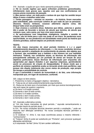 319. Assinale a opção em que o texto apresenta pontuação correta.
a) Há no mundo regiões que agora enfrentam problemas generalizados,
infinitamente mais graves que, aqueles com que nos confrontamos em
nossos piores momentos do passado.
b) Mas parece reinar, em toda parte a certeza de que hoje faz sentido lançar
idéias à mesa e trabalhar sobre elas.
c) Tantas passagens – remotas ou recentes – da história, foram marcadas
pela esterilidade, pela convicção coletiva de que nada do que se pensasse,
dissesse, fizesse, tentasse, ousasse adiantaria alguma coisa, tão
bloque¬adas eram as perspectivas.
d) Hoje vivemos o contrário disso. Sabemos que idéias, palavras e gestos
têm o poder de fecundar o terreno do século que termina, do século que
começa e que, vale a pena, por isso viver esse momento.
e) Se aproveitamos com integridade, inteligência, trabalho e sentido de
criação, não há limite para o que nos pode vir em troca. Se perdermos essa
oportunidade, se nos perdermos em banalidades neste ponto da história que
reclama grandeza, sobrará depois um profundo remorso.

TEXTO.
Um dos traços marcantes do atual período histórico é (...) o papel
verdadeiramente despótico da informação. (...) As novas condições técnicas
deveriam permitir a ampliação do conhecimento do planeta, dos objetos que
o formam, das sociedades que o habitam e dos homens em sua realidade
intrínseca. Todavia, nas condições atuais, as técnicas da informação são
principalmente utilizadas por um punhado de atores em função de seus
objetivos particulares. Essas técnicas da informação (por enquanto) são
apropriadas por alguns Estados e por algumas empresas, aprofundando
assim os processos de criação de desigualdades. É desse modo que a
periferia do sistema capitalista acaba se tornando ainda mais periférica, seja
porque não dispõe totalmente dos novos meios de produção, seja porque
lhe escapa a possibilidade de controle.
O que é transmitido à maioria da humanidade é, de fato, uma informação
manipulada que, em lugar de esclarecer, confunde.

320. Julgue os itens abaixo.
I - Predomina no texto a linguagem objetiva - denotativa.
II - Trata-se de um texto predominantemente argumentativo.
III - Deduz-se do texto que a humanidade, por mais que avance tecnologicamente,
não será capaz de superar o egoísmo.
a) Os itens I e III estão corretos.
b) Somente o item III está correto.
c) Os itens I e II estão corretos.
d) Somente o item II está correto.
e) Somente o item I está correto.

321. Assinale a alternativa correta.
a) “Um dos traços marcantes do atual período...” equivale semanticamente a
“marcantes traços do período atual...”.
b) Em: “As novas condições técnicas deveriam permitir a ampliação...” pode ser
reescrito sem alteração semântica: “As novas condições técnicas permitem a
ampliação...”
c) O vocábulo “o”, linha 3, nas duas ocorrências possui o mesmo referente -
“conhecimento”.
d) “Todavia” (linha 4) pode ser substituído por “Portanto”, sem provocar quaisquer
alterações semânticas.
e) A expressão “de fato” (linha 10) tem caráter ratificativo.
 