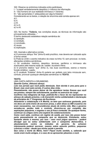 322. Observe os sinônimos indicados entre parênteses.
I - “o papel verdadeiramente despótico (= tirânico) da informação.
II - “dos homens em sua realidade intrínseca (= inerente)
III - “são apropriadas (= adequadas) por alguns Estados”.
Considerando-se os textos, a relação de sinonímia está correta apenas em:
a) I.
b) II.
c) III.
d) I e II.
e) I e III.

323. No trecho: “Todavia, nas condições atuais, as técnicas da informação são
principalmente utilizadas...”
O termo destacado estabelece relação semântica de:
a) oposição.
c) condição.
c) conclusão.
d) causa.
e) explicação.

324. Assinale a alternativa correta.
a) O pronome oblíquo “lhe” (linha 8) está proclítico, mas deveria ser colocado após
a forma verbal.
b) Pode-se omitir o acento indicativo da crase na linha 10, sem provocar, no texto,
alterações sintático-semânticas.
c) Os vocábulos: histórico, despótico, técnicas, periférico e intrínseca são
acentuados pela mesma razão de: caráter, louvável e fênix.
d) O pronome relativo “que” (linha 3), nas duas ocorrências, exerce a mesma
função sintática - sujeito.
e) O vocábulo “Estados” (linha 6) poderia ser grafado com letra minúscula sem,
contudo, provocar quaisquer alterações semânticas no TEXTO.

TEXTO.
UMA CARTA INÉDITA A DRUMMOND.
Querido Carlos, afetuoso abraço.
Leio nos jornais que você pediu demissão. Sem dúvida é uma pena para o
Brasil, mas você está correto. E outros dias virão.
Pessoalmente, não posso deixar de lhe agradecer tantas finezas que você
me prestou, sempre tão solicitamente, quando no exercício do cargo.
Confirmo meu telegrama de hoje, pedindo-lhe o favor de me representar no
almoço de sábado próximo, e de transmitir minha solidariedade à declaração
de princípios do 1° Congresso de Escritores.
Abandonei a colaboração n’A Manhã, se bem que estivesse gostando, pois
me deva um certo treino de escrever prosa, e além disso os 800 cruzeiros me
eram necessários, nas circunstâncias atuais de minha vida. Mas o governo
excedeu-se, perdeu todo o controle, divorciou-se por completo das
aspirações populares, e esgotou o seu já fraco conteúdo. De qualquer forma,
continuar os artigos seria uma espécie de colaboracionismo.
Como você sabe, continuo em regime de saúde, por isso não posso tomar
parte pessoalmente na campanha que se desenrola. Entretanto, estou
bastante atento à mesma; por isso - caso você julgue oportuno - poderá
divulgar que eu estou solidarizado com a campanha democrática, e
absolutamente     contra    os    métodos     do    governo. Se    acharem
interessante, poderei escrever, mesmo sobre assunto político, pequenas
crônicas e notas - desde que minha saúde o permita.
Que coisa a morte do Mário, hein? Fiquei muito sentido, e, sabendo que
vocês eram muito amigos, é o caso de se apresentar pêsames a você.
 
