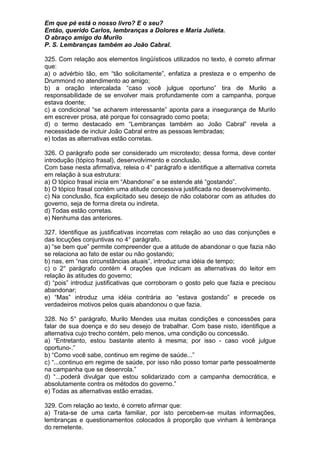 Em que pé está o nosso livro? E o seu?
Então, querido Carlos, lembranças a Dolores e Maria Julieta.
O abraço amigo do Murilo
P. S. Lembranças também ao João Cabral.

325. Com relação aos elementos lingüísticos utilizados no texto, é correto afirmar
que:
a) o advérbio tão, em “tão solicitamente”, enfatiza a presteza e o empenho de
Drummond no atendimento ao amigo;
b) a oração intercalada “caso você julgue oportuno” tira de Murilo a
responsabilidade de se envolver mais profundamente com a campanha, porque
estava doente;
c) a condicional “se acharem interessante” aponta para a insegurança de Murilo
em escrever prosa, até porque foi consagrado como poeta;
d) o termo destacado em “Lembranças também ao João Cabral” revela a
necessidade de incluir João Cabral entre as pessoas lembradas;
e) todas as alternativas estão corretas.

326. O parágrafo pode ser considerado um microtexto; dessa forma, deve conter
introdução (tópico frasal), desenvolvimento e conclusão.
Com base nesta afirmativa, releia o 4° parágrafo e identifique a alternativa correta
em relação à sua estrutura:
a) O tópico frasal inicia em “Abandonei” e se estende até “gostando”.
b) O tópico frasal contém uma atitude concessiva justificada no desenvolvimento.
c) Na conclusão, fica explicitado seu desejo de não colaborar com as atitudes do
governo, seja de forma direta ou indireta.
d) Todas estão corretas.
e) Nenhuma das anteriores.

327. Identifique as justificativas incorretas com relação ao uso das conjunções e
das locuções conjuntivas no 4° parágrafo.
a) “se bem que” permite compreender que a atitude de abandonar o que fazia não
se relaciona ao fato de estar ou não gostando;
b) nas, em “nas circunstâncias atuais”, introduz uma idéia de tempo;
c) o 2° parágrafo contém 4 orações que indicam as alternativas do leitor em
relação às atitudes do governo;
d) “pois” introduz justificativas que corroboram o gosto pelo que fazia e precisou
abandonar;
e) “Mas” introduz uma idéia contrária ao “estava gostando” e precede os
verdadeiros motivos pelos quais abandonou o que fazia.

328. No 5° parágrafo, Murilo Mendes usa muitas condições e concessões para
falar de sua doença e do seu desejo de trabalhar. Com base nisto, identifique a
alternativa cujo trecho contém, pelo menos, uma condição ou concessão.
a) “Entretanto, estou bastante atento à mesma; por isso - caso você julgue
oportuno-.”
b) “Como você sabe, continuo em regime de saúde...”
c) “...continuo em regime de saúde, por isso não posso tomar parte pessoalmente
na campanha que se desenrola.”
d) “...poderá divulgar que estou solidarizado com a campanha democrática, e
absolutamente contra os métodos do governo.”
e) Todas as alternativas estão erradas.

329. Com relação ao texto, é correto afirmar que:
a) Trata-se de uma carta familiar, por isto percebem-se muitas informações,
lembranças e questionamentos colocados à proporção que vinham à lembrança
do remetente.
 