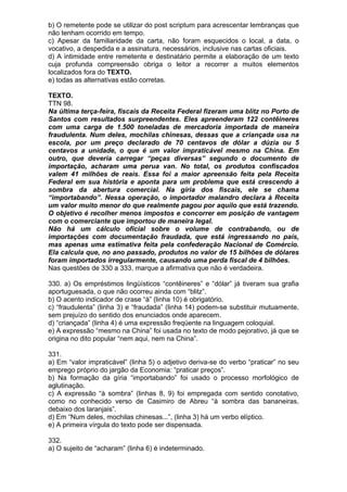 b) O remetente pode se utilizar do post scriptum para acrescentar lembranças que
não tenham ocorrido em tempo.
c) Apesar da familiaridade da carta, não foram esquecidos o local, a data, o
vocativo, a despedida e a assinatura, necessários, inclusive nas cartas oficiais.
d) A intimidade entre remetente e destinatário permite a elaboração de um texto
cuja profunda compreensão obriga o leitor a recorrer a muitos elementos
localizados fora do TEXTO.
e) todas as alternativas estão corretas.

TEXTO.
TTN 98.
Na última terça-feira, fiscais da Receita Federal fizeram uma blitz no Porto de
Santos com resultados surpreendentes. Eles apreenderam 122 contêineres
com uma carga de 1.500 toneladas de mercadoria importada de maneira
fraudulenta. Num deles, mochilas chinesas, dessas que a criançada usa na
escola, por um preço declarado de 70 centavos de dólar a dúzia ou 5
centavos a unidade, o que é um valor impraticável mesmo na China. Em
outro, que deveria carregar “peças diversas” segundo o documento de
importação, acharam uma perua van. No total, os produtos confiscados
valem 41 milhões de reais. Essa foi a maior apreensão feita pela Receita
Federal em sua história e aponta para um problema que está crescendo à
sombra da abertura comercial. Na gíria dos fiscais, ele se chama
“importabando”. Nessa operação, o importador malandro declara à Receita
um valor muito menor do que realmente pagou por aquilo que está trazendo.
O objetivo é recolher menos impostos e concorrer em posição de vantagem
com o comerciante que importou de maneira legal.
Não há um cálculo oficial sobre o volume de contrabando, ou de
importações com documentação fraudada, que está ingressando no país,
mas apenas uma estimativa feita pela confederação Nacional de Comércio.
Ela calcula que, no ano passado, produtos no valor de 15 bilhões de dólares
foram importados irregularmente, causando uma perda fiscal de 4 bilhões.
Nas questões de 330 a 333, marque a afirmativa que não é verdadeira.

330. a) Os empréstimos lingüísticos “contêineres” e “dólar” já tiveram sua grafia
aportuguesada, o que não ocorreu ainda com “blitz”.
b) O acento indicador de crase “à” (linha 10) é obrigatório.
c) “fraudulenta” (linha 3) e “fraudada” (linha 14) podem-se substituir mutuamente,
sem prejuízo do sentido dos enunciados onde aparecem.
d) “criançada” (linha 4) é uma expressão freqüente na linguagem coloquial.
e) A expressão “mesmo na China” foi usada no texto de modo pejorativo, já que se
origina no dito popular “nem aqui, nem na China”.

331.
a) Em “valor impraticável” (linha 5) o adjetivo deriva-se do verbo “praticar” no seu
emprego próprio do jargão da Economia: “praticar preços”.
b) Na formação da gíria “importabando” foi usado o processo morfológico de
aglutinação.
c) A expressão “à sombra” (linhas 8, 9) foi empregada com sentido conotativo,
como no conhecido verso de Casimiro de Abreu “à sombra das bananeiras,
debaixo dos laranjais”.
d) Em “Num deles, mochilas chinesas...”, (linha 3) há um verbo elíptico.
e) A primeira vírgula do texto pode ser dispensada.

332.
a) O sujeito de “acharam” (linha 6) é indeterminado.
 