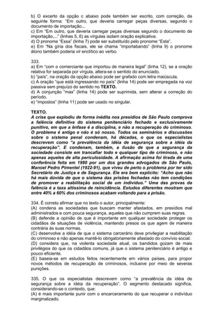 b) O excerto da opção c abaixo pode também ser escrito, com correção, da
seguinte forma: “Em outro, que deveria carregar peças diversas, segundo o
documento de importação...
c) Em “Em outro, que deveria carregar peças diversas segundo o documento de
importação,...” (linhas 5, 6) as vírgulas isolam oração explicativa.
d) O pronome “Essa” (linha 7) pode ser substituído pelo pronome “Esta”.
e) Em “Na gíria dos fiscais, ele se chama “importabando” (linha 9) o pronome
átono também poderia vir enclítico ao verbo.

333.
a) Em “com o comerciante que importou de maneira legal” (linha 12), se a oração
relativa for separada por vírgula, altera-se o sentido do enunciado.
b) “país”, na oração da opção abaixo pode ser grafado com letra maiúscula.
c) A oração “que está ingressando no país” (linha 14) pode ser empregada na voz
passiva sem prejuízo do sentido no TEXTO.
d) A conjunção “mas” (linha 14) pode ser suprimida, sem alterar a correção do
período.
e) “impostos” (linha 11) pode ser usado no singular.

TEXTO.
A crise que explodiu de forma inédita nos presídios de São Paulo comprova
a falência definitiva do sistema penitenciário fechado e exclusivamente
punitivo, em que a ênfase é a disciplina, e não a recuperação do criminoso.
O problema é antigo e não é só nosso. Todos os seminários e discussões
sobre o sistema penal condenam, há décadas, o que os especialistas
descrevem como “a prevalência da idéia de segurança sobre a idéia da
recuperação”. E condenam, também, a ilusão de que a segurança da
sociedade consiste em trancafiar todo e qualquer tipo de criminoso, e não
apenas aqueles de alta periculosidade. A afirmação acima foi tirada de uma
conferência feita em 1980 por um dos grandes advogados de São Paulo,
Manoel Pedro Pimentel (1922-91), que viveu de perto o problema por ter sido
Secretário de Justiça e de Segurança. Ele era bem explícito: “Acho que não
há mais dúvida de que o sistema das prisões fechadas não tem condições
de promover a reabilitação social de um indivíduo.” Uma das provas da
falência é a taxa altíssima de reincidência. Estudos diferentes mostram que
entre 40% a 60% dos criminosos acabam voltando para a prisão.

334. É correto afirmar que no texto o autor, principalmente:
(A) condena as sociedades que buscam manter afastados, em presídios mal
administrados e com pouca segurança, aqueles que não cumprem suas regras.
(B) defende a opinião de que é importante em qualquer sociedade proteger os
cidadãos de situações de violência, mantendo presos os que agem de maneira
contrária às suas normas.
(C) desenvolve a idéia de que o sistema carcerário deve privilegiar a reabilitação
do criminoso e não apenas mantê-lo obrigatoriamente afastado do convívio social.
(D) considera que, na violenta sociedade atual, os bandidos gozam de mais
privilégios do que os cidadãos comuns, já que o sistema penitenciário é antigo e
pouco eficiente.
(E) baseia-se em estudos feitos recentemente em vários países, para propor
novos métodos de recuperação de criminosos, inclusive por meio de severas
punições.

335. O que os especialistas descrevem como “a prevalência da idéia de
segurança sobre a idéia da recuperação”. O segmento destacado significa,
considerando-se o contexto, que:
(A) é mais importante punir com o encarceramento do que recuperar o indivíduo
marginalizado.
 