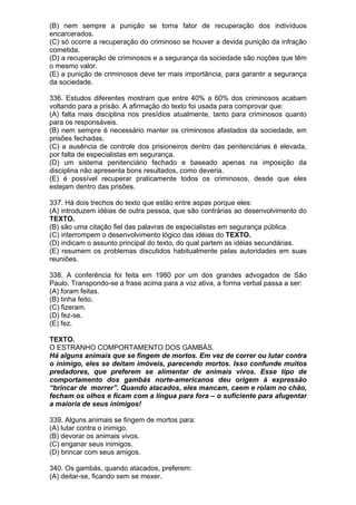 (B) nem sempre a punição se torna fator de recuperação dos indivíduos
encarcerados.
(C) só ocorre a recuperação do criminoso se houver a devida punição da infração
cometida.
(D) a recuperação de criminosos e a segurança da sociedade são noções que têm
o mesmo valor.
(E) a punição de criminosos deve ter mais importância, para garantir a segurança
da sociedade.

336. Estudos diferentes mostram que entre 40% a 60% dos criminosos acabam
voltando para a prisão. A afirmação do texto foi usada para comprovar que:
(A) falta mais disciplina nos presídios atualmente, tanto para criminosos quanto
para os responsáveis.
(B) nem sempre é necessário manter os criminosos afastados da sociedade, em
prisões fechadas.
(C) a ausência de controle dos prisioneiros dentro das penitenciárias é elevada,
por falta de especialistas em segurança.
(D) um sistema penitenciário fechado e baseado apenas na imposição da
disciplina não apresenta bons resultados, como deveria.
(E) é possível recuperar praticamente todos os criminosos, desde que eles
estejam dentro das prisões.

337. Há dois trechos do texto que estão entre aspas porque eles:
(A) introduzem idéias de outra pessoa, que são contrárias ao desenvolvimento do
TEXTO.
(B) são uma citação fiel das palavras de especialistas em segurança pública.
(C) interrompem o desenvolvimento lógico das idéias do TEXTO.
(D) indicam o assunto principal do texto, do qual partem as idéias secundárias.
(E) resumem os problemas discutidos habitualmente pelas autoridades em suas
reuniões.

338. A conferência foi feita em 1980 por um dos grandes advogados de São
Paulo. Transpondo-se a frase acima para a voz ativa, a forma verbal passa a ser:
(A) foram feitas.
(B) tinha feito.
(C) fizeram.
(D) fez-se.
(E) fez.

TEXTO.
O ESTRANHO COMPORTAMENTO DOS GAMBÁS.
Há alguns animais que se fingem de mortos. Em vez de correr ou lutar contra
o inimigo, eles se deitam imóveis, parecendo mortos. Isso confunde muitos
predadores, que preferem se alimentar de animais vivos. Esse tipo de
comportamento dos gambás norte-americanos deu origem à expressão
“brincar de morrer”. Quando atacados, eles mancam, caem e rolam no chão,
fecham os olhos e ficam com a língua para fora – o suficiente para afugentar
a maioria de seus inimigos!

339. Alguns animais se fingem de mortos para:
(A) lutar contra o inimigo.
(B) devorar os animais vivos.
(C) enganar seus inimigos.
(D) brincar com seus amigos.

340. Os gambás, quando atacados, preferem:
(A) deitar-se, ficando sem se mexer.
 