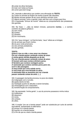 (B) andar de olhos fechados.
(C) lutar com todas as forças.
(D) correr para bem longe.

341. Assinale a alternativa que contém uma afirmação do TEXTO.
(A) Todos os animais se fingem de mortos quando são atacados.
(B) Muitos animais gostam de ter como alimento animais vivos.
(C) Alguns animais, como o gambá, lutam até ficar com a língua para fora.
(D) A expressão “brincar de morrer” refere-se ao comportamento dos predadores
dos gambás.

342. Na frase: – ...eles se deitam imóveis, parecendo mortos. –, o sentido
contrário da palavra grifada é:
(A) sem medo.
(B) quietos.
(C) parados.
(D) em movimento.

343. Em “seus inimigos”, no final do texto, “seus” refere-se a inimigos:
(A) de animais que foram mortos.
(B) do povo norte-americano.
(C) dos animais predadores.
(D) dos gambás.

TEXTO.
Estava à toa na vida, o meu amor me chamou
Pra ver a banda passar cantando coisas de amor.
A minha gente sofrida despediu-se da dor
Pra ver a banda passar cantando coisas de amor.
O homem sério que contava dinheiro parou.
O faroleiro que contava vantagem parou.
A namorada que contava estrelas parou para ver,
ouvir e dar passagem.
A moça triste que vivia calada sorriu.
A rosa triste que vivia fechada se abriu.
A meninada toda se assanhou pra ver a banda
passar cantando coisas de amor. (...)

344. A passagem da banda provocou no povo da cidade:
(A) indignação com o tumulto.
(B) apatia diante do fato.
(C) hesitação quanto às atitudes a serem tomadas.
(D) intransigência com a desordem.
(E) transformação do comportamento.

345. Na expressão “minha gente”, o uso do pronome possessivo minha indica:
(A) indiferença.
(B) desprezo.
(C) ironia.
(D) cortesia.
(E) afeto.

346. A oração “pra ver a banda passar” pode ser substituída por outra de sentido
equivalente, apresentada na alternativa:
(A) porque viu a banda passar.
(B) quando viu a banda passar.
(C) a fim de que eu visse a banda passar.
 